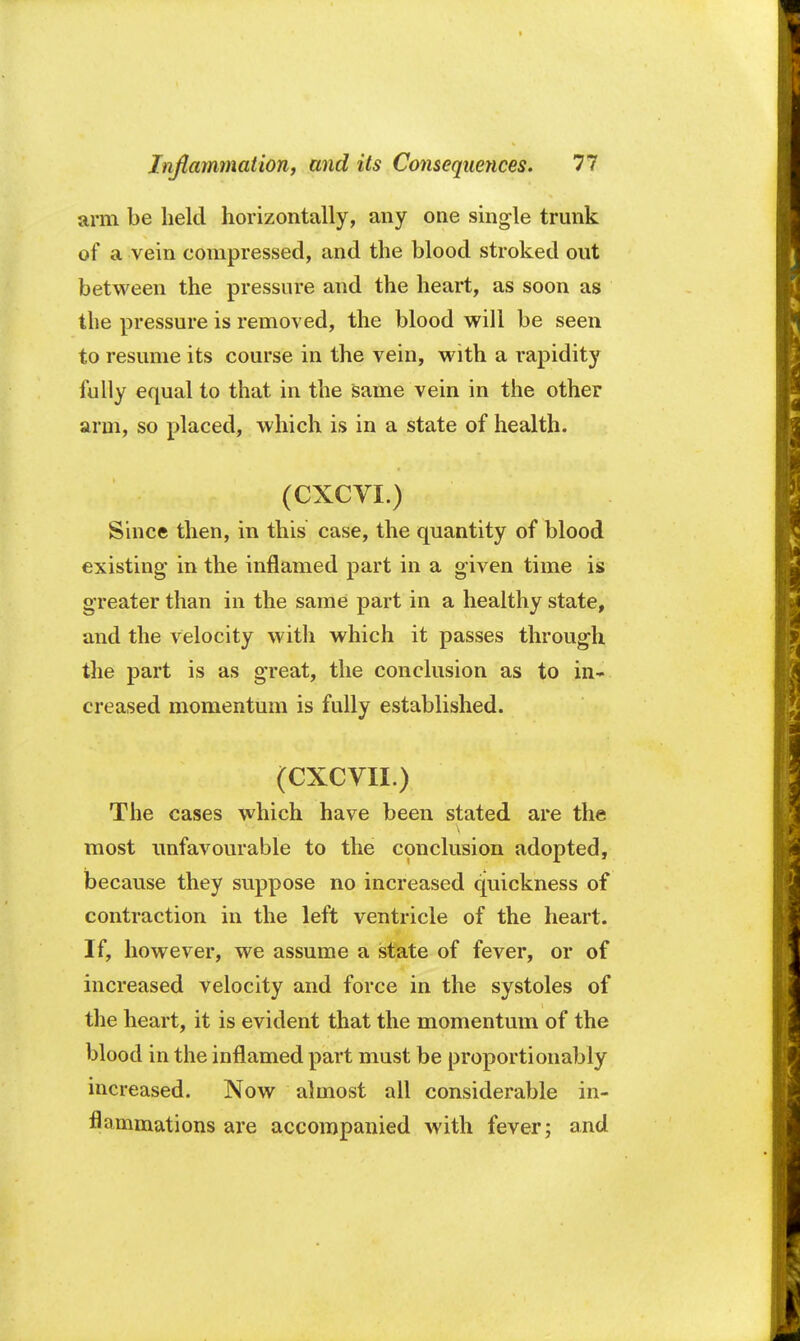 arm be held horizontally, any one single trunk of a vein compressed, and the blood stroked out between the pressure and the heart, as soon as the pressure is removed, the blood will be seen to resume its course in the vein, with a rapidity fully equal to that in the same vein in the other arm, so placed, which is in a state of health. (CXCVI.) Since then, in this case, the quantity of blood existing in the inflamed part in a given time is greater than in the same part in a healthy state, and the velocity with which it passes through the part is as great, the conclusion as to in- creased momentum is fully established. (CXCVII.) The cases which have been stated are the most unfavourable to the conclusion adopted, because they suppose no increased quickness of contraction in the left ventricle of the heart. If, however, we assume a state of fever, or of increased velocity and force in the systoles of the heart, it is evident that the momentum of the blood in the inflamed part must be proportionably increased. Now almost all considerable in- flammations are accompanied with fever; and