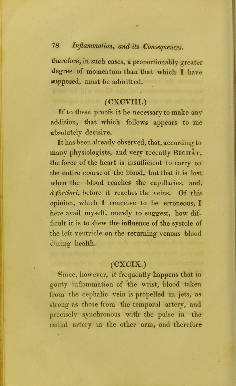 therefore, in such cases, a proportionably greater degree of momentum than that which I have supposed, must be admitted. (CXCVIII.) If to these proofs it be necessary to make any addition, that which follows appears to me absolutely decisive. It has been already observed, that, according to many physiologists, and very recently Bichat, the force of the heart is insufficient to carry on the entire course of the blood, but that it is lost when the blood reaches the capillaries, and. clfortiori, before it reaches the veins. Of this opinion, which I conceive to be erroneous, I here avail myself, merely to suggest, how dif- ficult it is to shew the influence of the systole of the left ventricle on the returning venous blood dnrinar health. (CXCIX.) Since, however, it frequently happens that in gouty inflammation of the wrist, blood taken from the cephalic vein is propelled in jets, as strong as those from the temporal artery, and precisely synchronous with the pulse in the radial artery in the other arm, and therefore