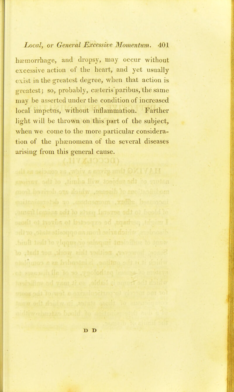 hemorrhage, and dropsy, may occur without excessive action of the heart, and yet usually exist in the greatest degree, when that action is greatest; so, probably, cseteris paribus, the same may be asserted under the condition of increased local impetus, without inflammation. Farther light will be thrown on this part of the subject, when we come to the more particular considera- tion of the phenomena of the several diseases arising from this general cause. D D