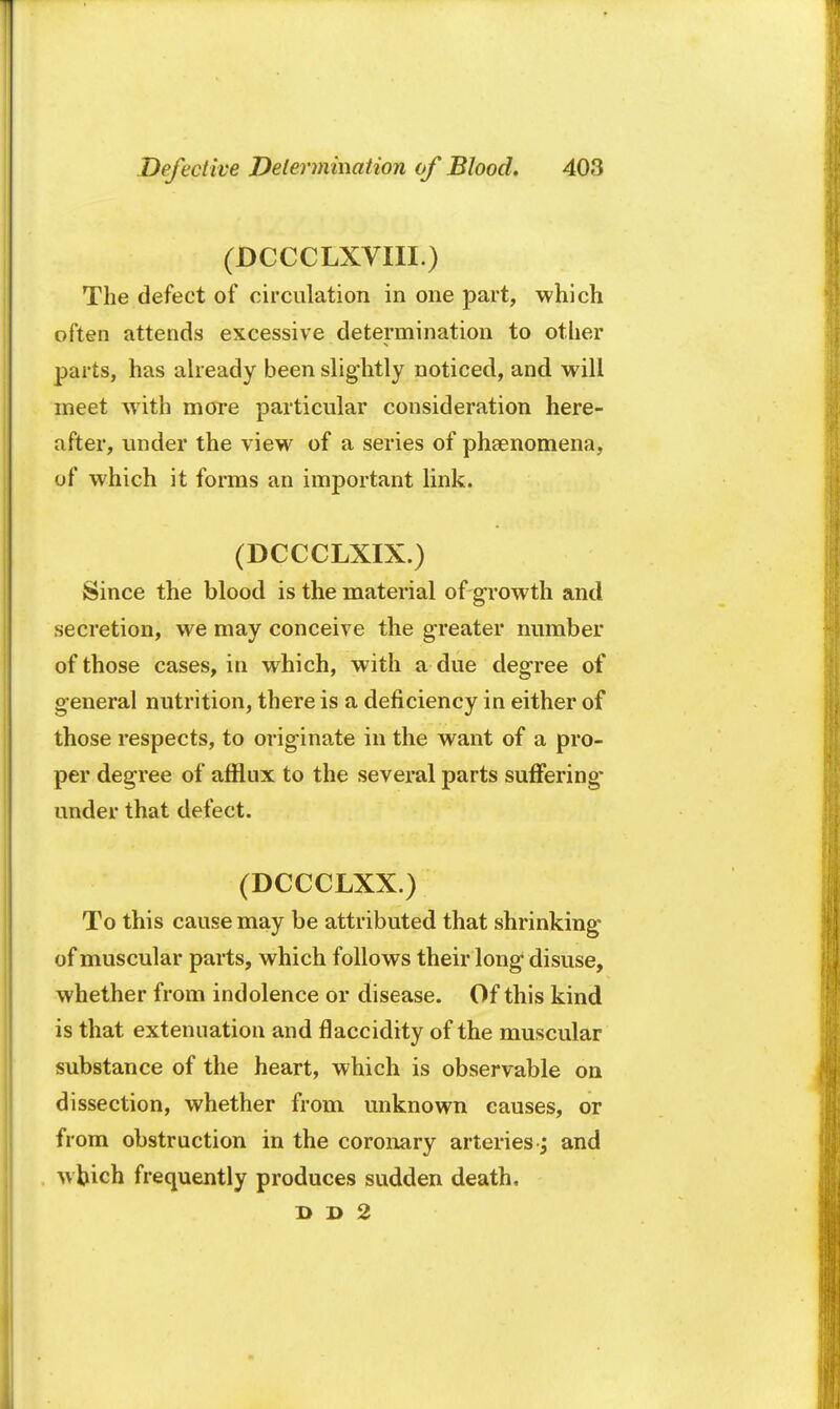 (DCCCLXVIII.) The defect of circulation in one part, which often attends excessive determination to other parts, has already been slightly noticed, and will meet with more particular consideration here- after, under the view of a series of phenomena, of which it forms an important link. (DCCCLXIX.) Since the blood is the material of-growth and secretion, we may conceive the greater number of those cases, in which, with a due degree of general nutrition, there is a deficiency in either of those respects, to originate in the want of a pro- per degree of afflux to the several parts suffering- under that defect. (DCCCLXX.) To this cause may be attributed that shrinking of muscular parts, which follows their long disuse, whether from indolence or disease. Of this kind is that extenuation and flaccidity of the muscular substance of the heart, which is observable on dissection, whether from unknown causes, or from obstruction in the coronary arteriesand which frequently produces sudden death, l> D 2