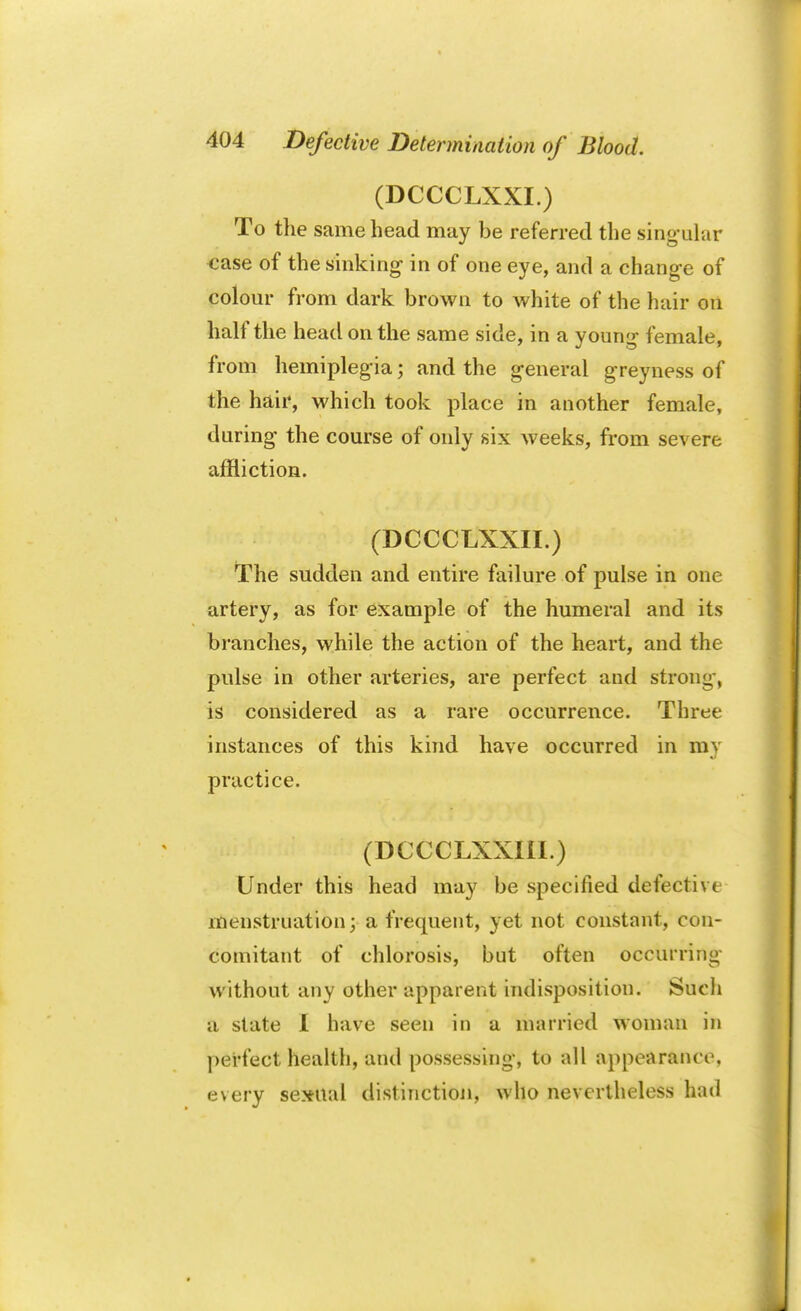 (DCCCLXXI.) To the same head may be referred the singular ease of the sinking- in of one eye, and a change of colour from dark brown to white of the hair on half the head on the same side, in a young female, from hemiplegia; and the general greyness of the hair, which took place in another female, during the course of only six weeks, from severe affliction. (DCCCLXXII.) The sudden and entire failure of pulse in one artery, as for example of the humeral and its branches, while the action of the heart, and the pulse in other arteries, are perfect and strong, is considered as a rare occurrence. Three instances of this kind have occurred in my practice. (DCCCLXXIII.) Under this head may be specified defective menstruation; a frequent, yet not constant, con- comitant of chlorosis, but often occurring without any other apparent indisposition. Such a state I have seen in a married woman in perfect health, and possessing, to all appearance, every sexual distinction, who nevertheless had