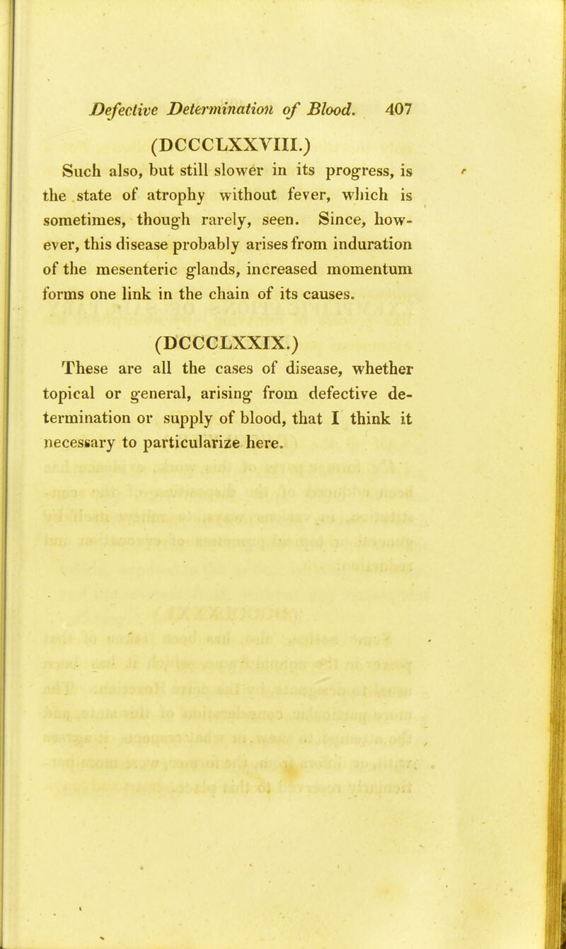 (DCCCLXXVIII.) Such also, but still slower in its progress, is the state of atrophy without fever, which is sometimes, though rarely, seen. Since, how- ever, this disease probably arises from induration of the mesenteric g-lands, increased momentum forms one link in the chain of its causes. (DCCCLXXIX.) These are all the cases of disease, whether topical or general, arising1 from defective de- termination or supply of blood, that I think it necessary to particularize here.