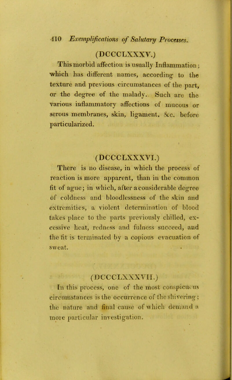 (DCCCLXXXV.) This morbid affection is usually Inflammation; which has different names, according- to the texture and previous circumstances of the part, or the degree of the malady. Such are the various inflammatory affections of mucous or serous membranes, skin, ligament. 8cc. before particularized. (DCCCLXXXVI.) There is no disease, in which the process of reaction is more apparent, than in the common fit of ague; in which, after a considerable degree of coldness and bloodlessness of the skin and extremities, a violent determination of blood takes place to the parts previously chilled, ex- cessive heat, redness and fulness succeed, and the fit is terminated by a copious evacuation of sweat. (DCCCLXXXVII.) In this process, one of the most conspicuv us circumstances is the occurrence of the shivering-; the nature and final cause of which demand R more particular investigation.