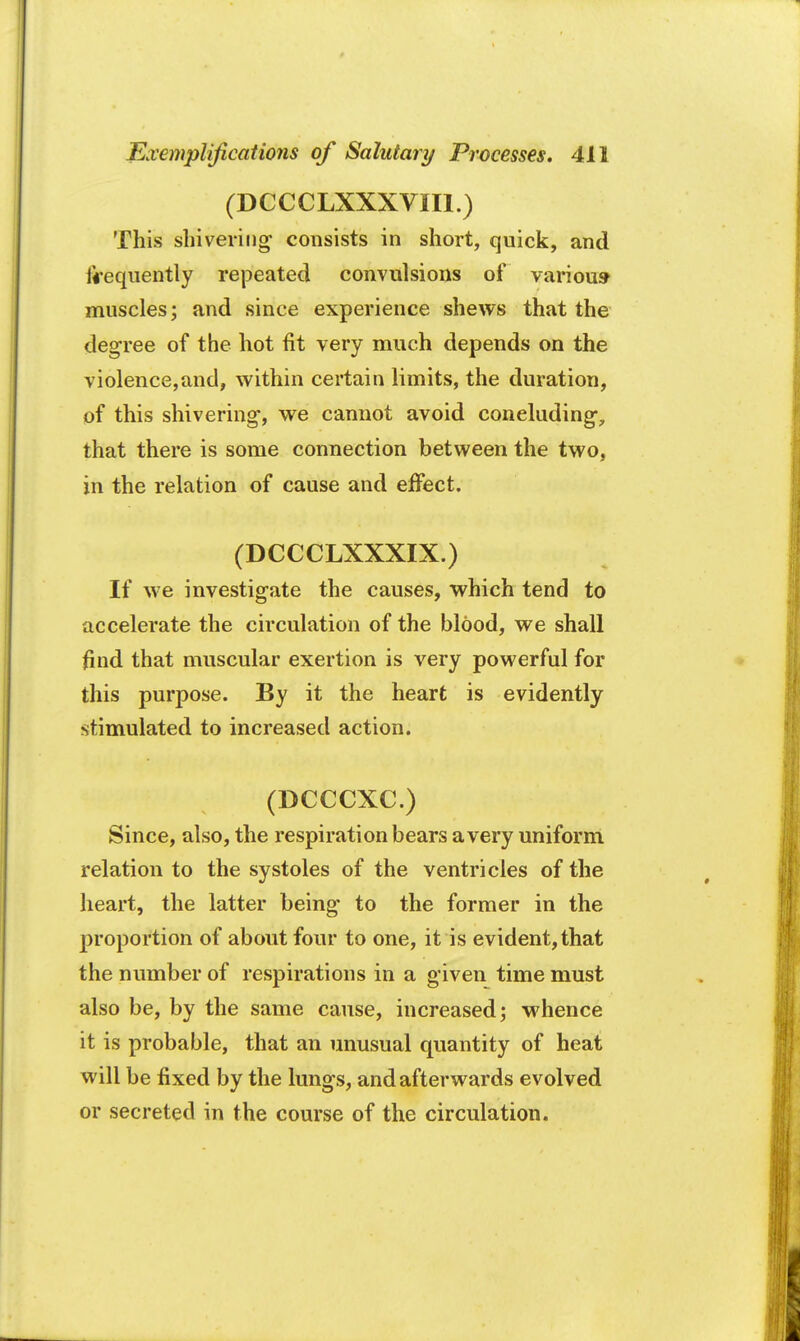 (DCCCLXXXVII1.) This shivering- consists in short, quick, and frequently repeated convulsions of various muscles; and since experience shews that the degree of the hot fit very much depends on the violence,and, within certain limits, the duration, of this shivering, we cannot avoid concluding-, that there is some connection between the two, in the relation of cause and effect. (DCCCLXXXIX.) If we investigate the causes, which tend to accelerate the circulation of the blood, we shall find that muscular exertion is very powerful for this purpose. By it the heart is evidently stimulated to increased action. (DCCCXC.) Since, also, the respiration bears a very uniform relation to the systoles of the ventricles of the heart, the latter being to the former in the proportion of about four to one, it is evident, that the number of respirations in a given time must also be, by the same cause, increased; whence it is probable, that an unusual quantity of heat will be fixed by the lungs, and afterwards evolved or secreted in the course of the circulation.