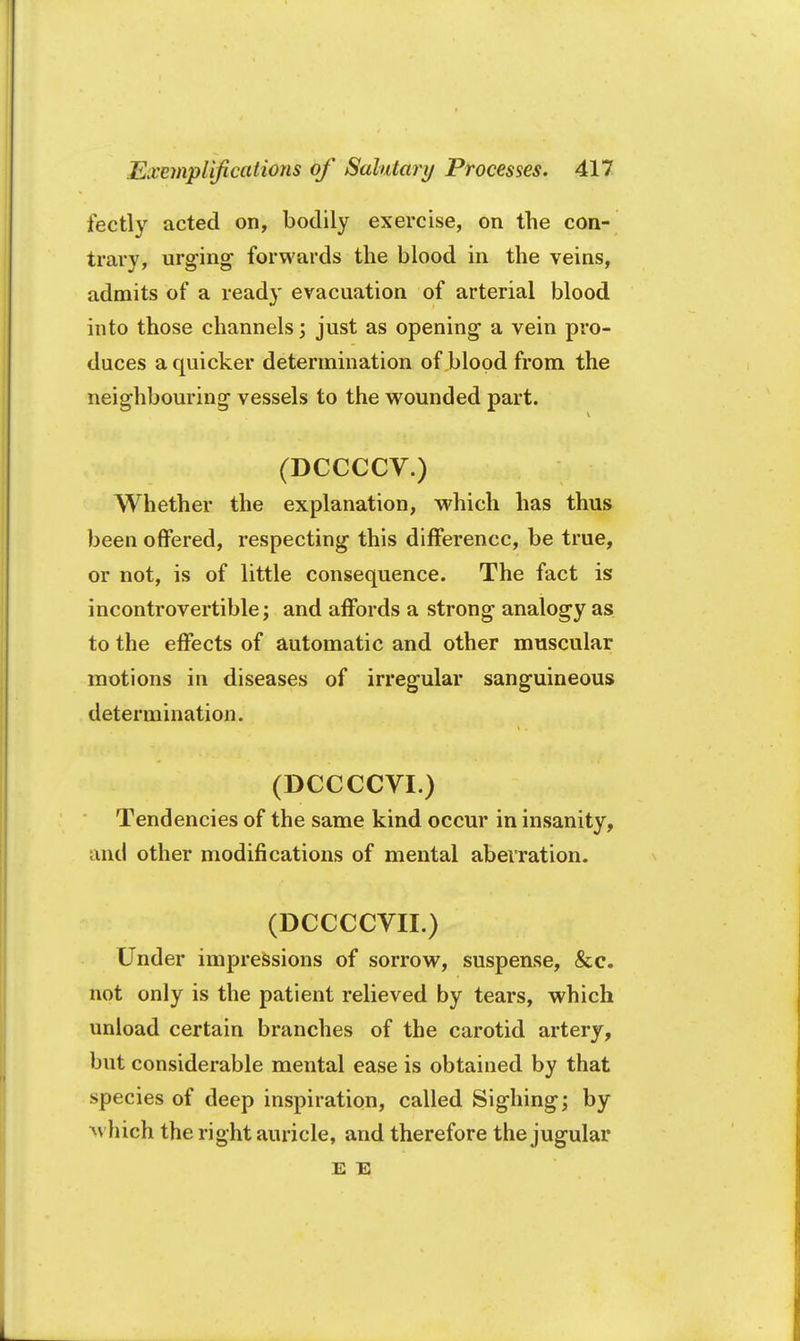 fectly acted on, bodily exercise, on the con- trary, urging forwards the blood in the veins, admits of a ready evacuation of arterial blood into those channels; just as opening a vein pro- duces a quicker determination of blood from the neighbouring vessels to the wounded part. (DCCCCV.) Whether the explanation, which has thus been offered, respecting this difference, be true, or not, is of little consequence. The fact is incontrovertible; and affords a strong analogy as to the effects of automatic and other muscular motions in diseases of irregular sanguineous determination. (DCCCCVI.) Tendencies of the same kind occur in insanity, and other modifications of mental aberration. (DCCCCVII.) Under impressions of sorrow, suspense, &c. not only is the patient relieved by tears, which unload certain branches of the carotid artery, but considerable mental ease is obtained by that species of deep inspiration, called Sighing; by which the right auricle, and therefore the jugular E E