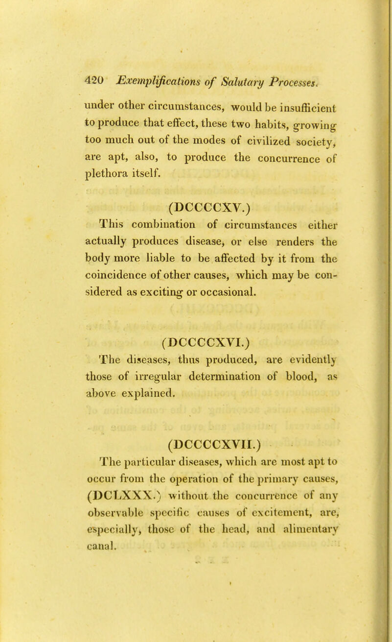 under other circumstances, would be insufficient to produce that effect, these two habits, growing too much out of the modes of civilized society, are apt, also, to produce the concurrence of plethora itself. (DCCCCXV.) This combination of circumstances either actually produces disease* or else renders the body more liable to be affected by it from the coincidence of other causes, which may be con- sidered as exciting or occasional. (DCCCCXVI.) The diseases, thus produced, are evidently those of irregular determination of blood, as above explained. (DCCCCXVII.) The particular diseases, which are most apt to occur from the operation of the primary causes, (DCLXXX.) without the concurrence of any observable specific causes of excitement, are, especially* those of the head, and alimentary canal.