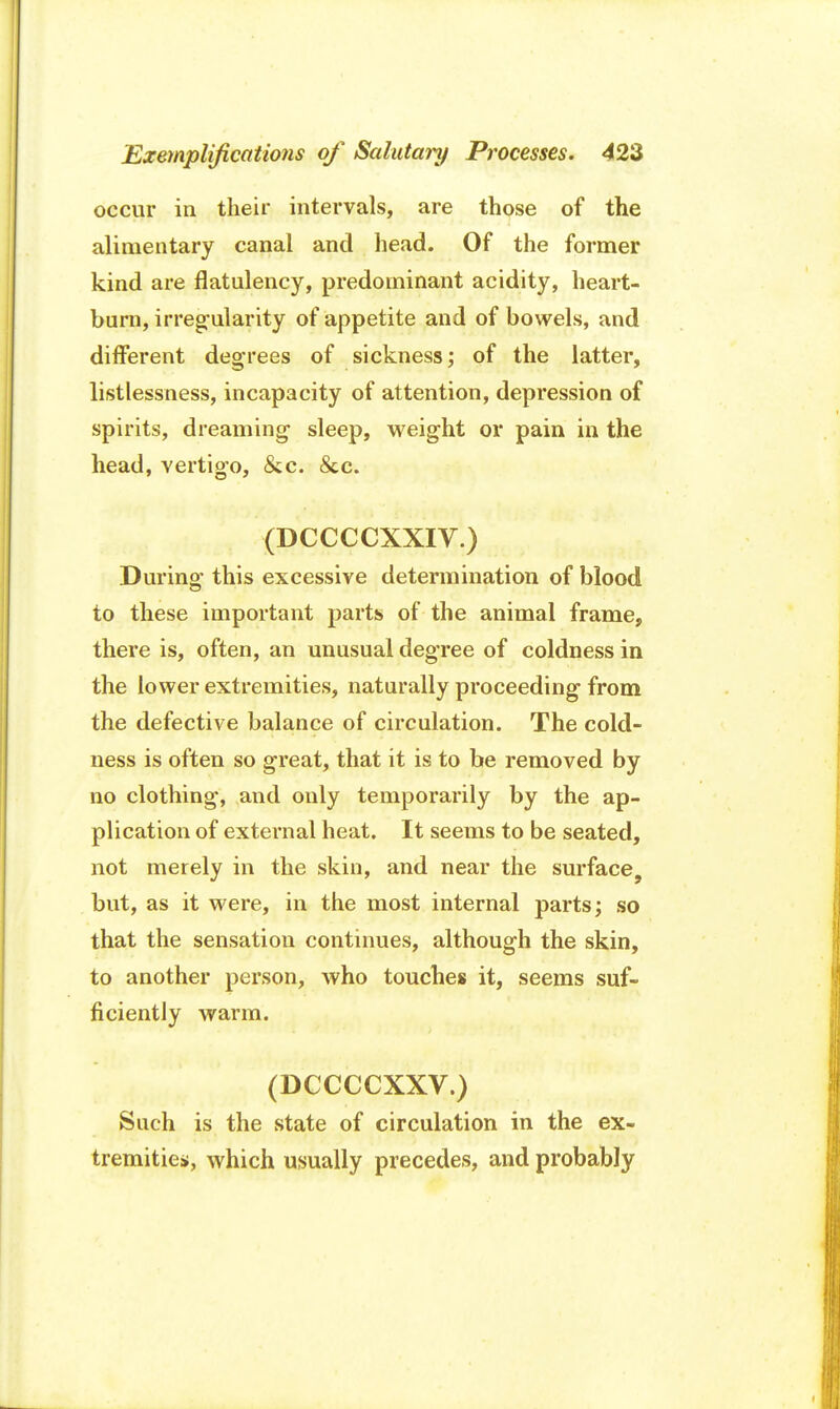occur in their intervals, are those of the alimentary canal and head. Of the former kind are flatulency, predominant acidity, heart- burn, irregularity of appetite and of bowels, and different degrees of sickness; of the latter, listlessness, incapacity of attention, depression of spirits, dreaming- sleep, weight or pain in the head, vertigo, &c. <Scc. (DCCCCXXIV.) During this excessive determination of blood to these important parts of the animal frame, there is, often, an unusual degree of coldness in the lower extremities, naturally proceeding from the defective balance of circulation. The cold- ness is often so great, that it is to be removed by no clothing, and only temporarily by the ap- plication of external heat. It seems to be seated, not merely in the skin, and near the surface, but, as it were, in the most internal parts; so that the sensation continues, although the skin, to another person, who touches it, seems suf- ficiently warm. (DCCCCXXV.) Such is the state of circulation in the ex- tremities, which usually precedes, and probably