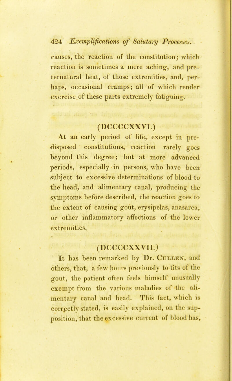 causes, the reaction of the constitution; which reaction is sometimes a mere aching', and pre- ternatural heat, of those extremities, and, per- haps, occasional cramps; all of which render exercise of these parts extremely fatiguing-. (DCCCCXXVI.) At an early period of life, except in pre- disposed constitutions, reaction rarely goes beyond this degree; but at more advanced periods, especially in persons, who have been subject to excessive determinations of blood to the head, and alimentary canal, producing the symptoms before described, the reaction g'oes to the extent of causing gout, erysipelas, anasarca, or other inflammatory affections of the lower extremities. (DCCCCXXVII.) It has been remarked by Dr. Cullen, and others, that, a few hours previously to fits of the gout, the patient often feels himself unusually exempt from the various maladies of the ali- mentary canal and head. This fact, which is corrpctly stated, is easily explained, on the sup- position, that the excessive current of blood has,