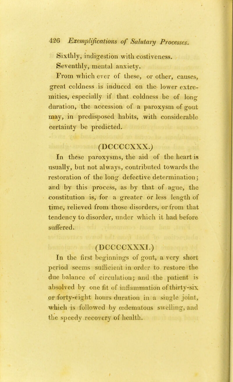 Sixthly, indigestion with costiveness. Seventhly, mental anxiety. From which ever of these, or other, causes, great coldness is induced on the lower extre- mities, especially if that coldness be of long- duration, the accession of a paroxysm of gout may, in predisposed habits, with considerable certainty be predicted. (DCCCCXXX.J In these paroxysms, the aid of the heart is usually, but not always, contributed towards the restoration of the long defective determination; and by this process, as by that of ague, the constitution is, for a greater or less length of time, relieved from those disorders, or from that tendency to disorder, under which it had before suffered. (DCCCCXXXI.) In the first beginnings of gout, a very short period seems sufficient in order to restore the due balance of circulation; and the patient is absolved by one fit of inflammation of thirty-six or forty-fight hours duration in a single joint, which is followed by cedematous swelling, and the speedy recovery of health.