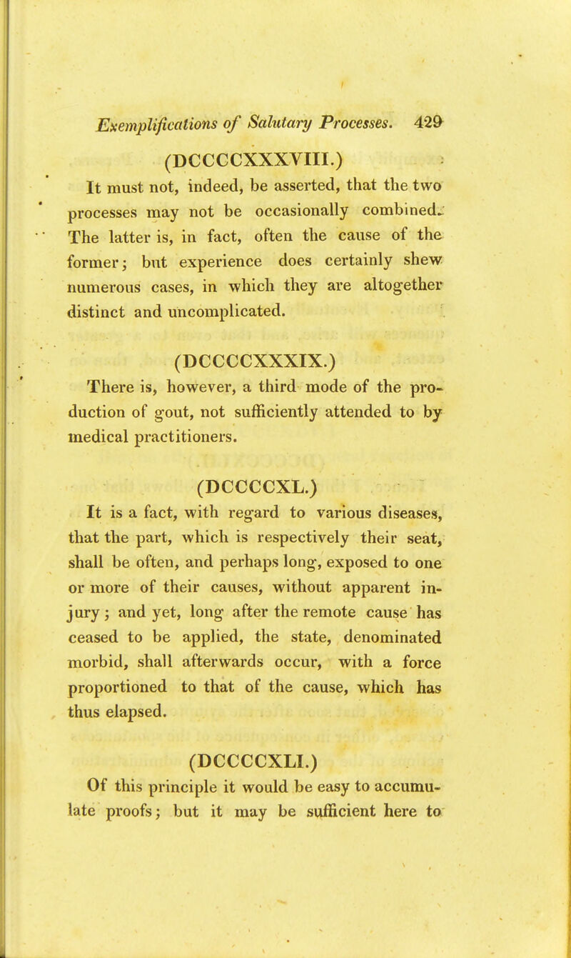 (DCCCCXXXVIII.) It must not, indeed, be asserted, that the two processes may not be occasionally combined^ The latter is, in fact, often the cause of the former; but experience does certainly shew numerous cases, in which they are altogether distinct and uncomplicated. (DCCCCXXXIX.) There is, however, a third mode of the pro- duction of gout, not sufficiently attended to by medical practitioners. (DCCCCXL.) It is a fact, with regard to various diseases, that the part, which is respectively their seat, shall be often, and perhaps long, exposed to one or more of their causes, without apparent in- jury ; and yet, long after the remote cause has ceased to be applied, the state, denominated morbid, shall afterwards occur, with a force proportioned to that of the cause, which has thus elapsed. (DCCCCXLI.) Of this principle it would be easy to accumu- late proofs; but it may be sufficient here to