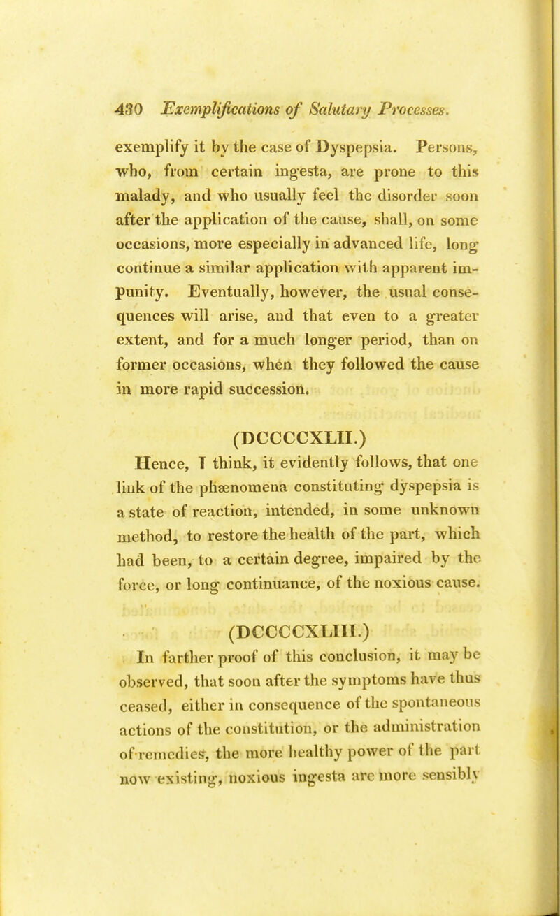 exemplify it by the case of Dyspepsia. Persons, who, from certain ingesta, are prone to this malady, and who usually feel the disorder soon after the application of the cause, shall, on some occasions, more especially in advanced life, long continue a similar application with apparent im- punity. Eventually, however, the usual conse- quences will arise, and that even to a greater extent, and for a much longer period, than on former occasions, when they followed the cause in more rapid succession. (DCCCCXLII.) Hence, T think, it evidently follows, that one link of the phenomena constituting dyspepsia is a state of reaction, intended, in some unknown method, to restore the health of the part, which had been, to a certain degree, impaired by the force, or long continuance, of the noxious cause. (DCCCCXLIII.) In farther proof of this conclusion, it may be observed, that soon after the symptoms have thus ceased, either in consequence of the spontaneous actions of the constitution, or the administration of remedied, the more healthy power of the pai l now existing, noxious ingesta arc more sensibly