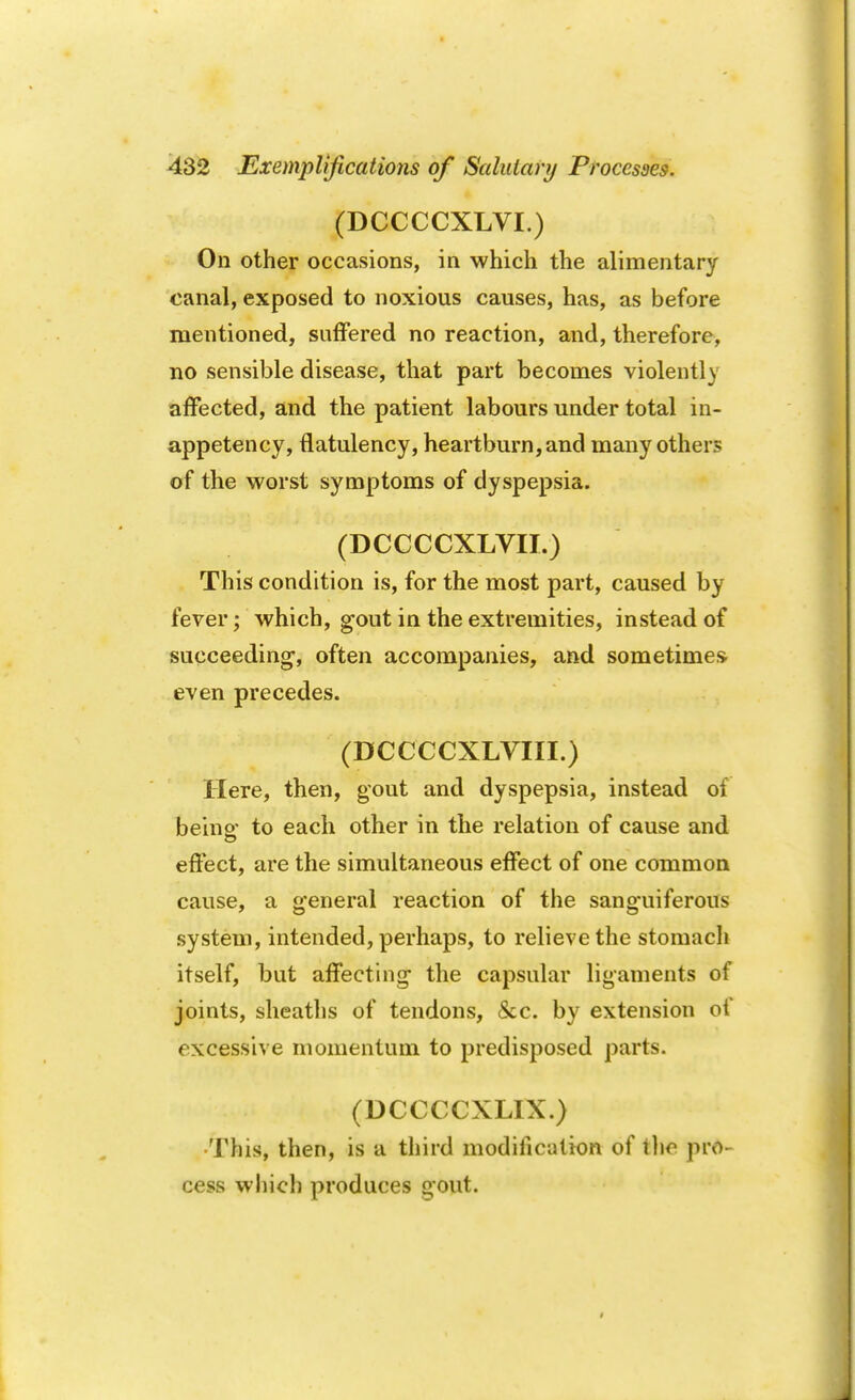 (DCCCCXLVI.) On other occasions, in which the alimentary canal, exposed to noxious causes, has, as before mentioned, suffered no reaction, and, therefore, no sensible disease, that part becomes violently affected, and the patient labours under total in- appetency, flatulency, heartburn, and many others of the worst symptoms of dyspepsia. (DCCCCXLVII.) This condition is, for the most part, caused by fever; which, gout in the extremities, instead of succeeding, often accompanies, and sometimes even precedes. (DCCCCXLVIII.) Here, then, gout and dyspepsia, instead of beinp- to each other in the relation of cause and effect, are the simultaneous effect of one common cause, a general reaction of the sanguiferous system, intended, perhaps, to relieve the stomach itself, but affecting the capsular ligaments of joints, sheaths of tendons, &c. by extension of excessive momentum to predisposed parts. (DCCCCXLIX.) •This, then, is a third modification of the pro- cess which produces gout.