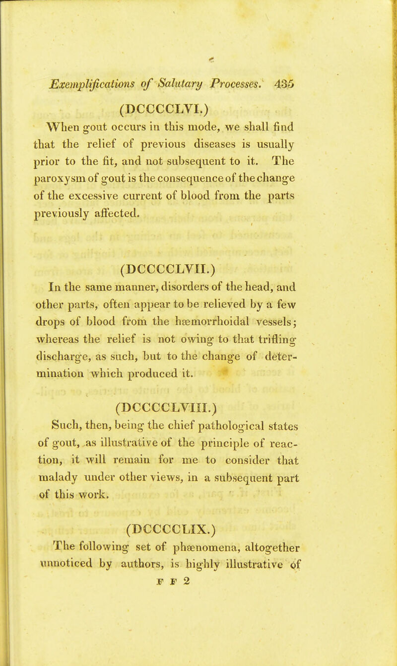 (DCCCCLVI.) When gout occurs in this mode, we shall find that the relief of previous diseases is usually prior to the fit, and not subsequent to it. The paroxysm of gout is the consequence of the change of the excessive current of blood from the parts previously affected. (DCCCCLVII.) In the same manner, disorders of the head, and other parts, often appear to be relieved by a few drops of blood from the hemorrhoidal vessels; whereas the relief is not owing to that trifling discharge, as such, but to the change of deter- mination which produced it. (DCCCCLVIXI.) Such, then, being the chief pathological states of gout, as illustrative of the principle of reac- tion, it will remain for me to consider that malady under other views, in a subsequent part of this work. (DCCCCLIX.) The following set of pheenomena, altogether unnoticed by authors, is highly illustrative of V F 2