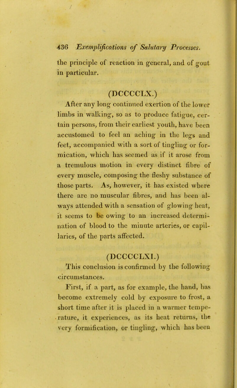 the principle of reaction in general, and of gout in particular. (DCCCCLX.) After any long- continued exertion of the lower limbs in walking-, so as to produce fatigue, cer- tain persons, from their earliest youth, have been accustomed to feel an aching in the legs and feet, accompanied with a sort of tingling or for- mication, which has seemed as if it arose from a tremulous motion in every distinct fibre of every muscle, composing the fleshy substance of those parts. As, however, it has existed where there are no muscular fibres, and has been al- ways attended with a sensation of glowing heat, it seems to be owing to an increased determi- nation of blood to the minute arteries, or capil- laries, of the parts affected. (DCCCCLXI.) This conclusion is confirmed by the following circumstances. First, if a part, as for example, the hand, lias become extremely cold by exposure to frost, a short time after it is placed in a wanner tempe- rature, it experiences, as its heat returns, the very formification, or tingling, which has been