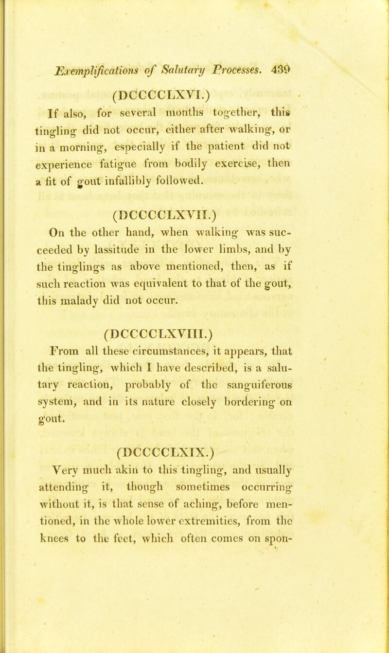 (DCCCCLXVI.) If also, for several months tog-ether, this tingling did not occur, either after walking-, or in a morning, especially if the patient did not experience fatigue from bodily exercise, then a fit of gout infallibly followed. (DCCCCLXVH.) On the other hand, when walking- was suc- ceeded by lassitude in the lower limbs, and by the tinglings as above mentioned, then, as if such reaction was equivalent to that of the gout, this malady did not occur. (DCCCCLXVIII.) From all these circumstances, it appears, that the tingling, which I have described, is a salu- tary reaction, probably of the sanguiferous system, and in its nature closely bordering on gout. (DCCCCLXIX.) Very much akin to this tingling, and usually attending it, though sometimes occurring without it, is that sense of aching, before men- tioned, in the whole lower extremities, from the knees to the feet, which often comes on spon-
