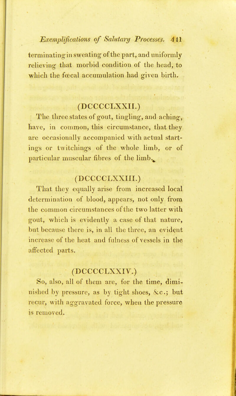 terminating-in sweating of the part, and uniformly relieving- that morbid condition of the head, to which the fcecal accumulation had given birth. (DCCCCLXXII.) The three states of gout, tingling, and aching, have, in common, this circumstance, that they are occasionally accompanied with actual start- ings or twitchings of the whole limb, or of particular muscular fibres of the limbv (DCCCCLXXHI.) That they equally arise from increased local determination of blood, appears, not only from the common circumstances of the two latter with gout, which is evidently a case of that nature, but because there is, in all the three, an evident increase of the heat and fulness of vessels in the affected parts. (DCCCCLXXIV.) So, also, all of them are, for the time, dimi- nished by pressure, as by tight shoes, &c; but recur, with aggravated force, when the pressure is removed.