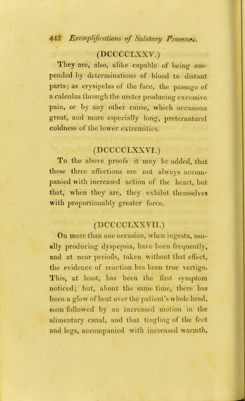 (DCCCCLXXV.) They are, also, alike capable of being sus- pended by determinations of blood to distant parts; as erysipelas of the face, the passage of a calculus through the ureter producing excessive pain, or by any other cause, which occasions great, and more especially long, preternatural coldness of the lower extremities. (DCCCCLXXVI.) To the above proofs it may be added, that these three affections are not always accom- panied with increased action of the heart, but that, when they are, they exhibit themselves with proportionably greater force. (DCCCCLXXVII.) On more than one occasion, when ingesta, usu- ally producing dyspepsia, have been frequently, and at near periods, taken without that effect, the evidence of reaction has been true vertigo. This, at least, has been the first symptom noticed; but, about the same time, there has been a glow of heat over the patient's whole head, soon followed by an increased motion in the alimentary canal, and that tingling of the fret and legs, accompanied with increased warmth,