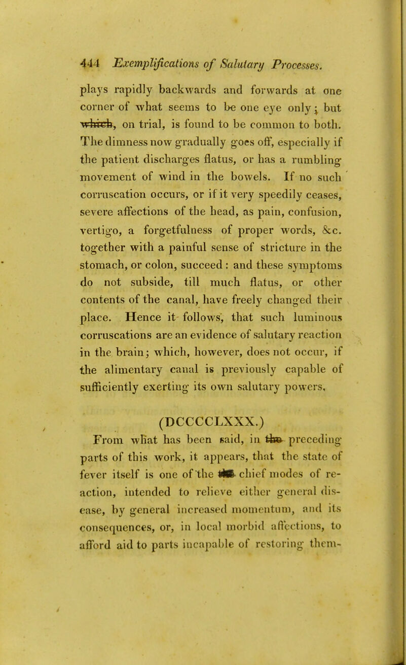 plays rapidly backwards and forwards at one corner of what seems to be one eye only \ but which, on trial, is found to be common to both. The dimness now gradually goes off, especially if the patient discharges flatus, or has a rumbling' movement of wind in the bowels. If no such corruscation occurs, or if it very speedily ceases, severe affections of the head, as pain, confusion, vertigo, a forg-etfulness of proper words, &c. together with a painful sense of stricture in the stomach, or colon, succeed : and these symptoms do not subside, till much flatus, or other contents of the canal, have freely changed their place. Hence it follows, that such luminous corruscations are an evidence of salutary reaction in the brain; which, however, does not occur, if the alimentary canal is previously capable of sufficiently exerting its own salutary powers, (DCCCCLXXX.) From what has been 6aid, in tfe© preceding parts of this work, it appears, that the state of fever itself is one of the tftft- chief modes of re- action, intended to relieve either g-eneral dis- ease, by general increased momentum, and its consequences, or, in local morbid a flections, to afford aid to parts incapable of restoring' them-