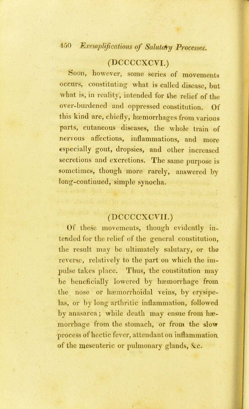 (DCCCCXCVI.) Soon, however, some series of movements occurs, constituting what is called disease, but what is, in reality, intended for the relief of the over-burdened and oppressed constitution. Of this kind are, chiefly, haemorrhages from various parts, cutaneous diseases, the whole train of nervous affections, inflammations, and more especially gout, dropsies, and other increased secretions and excretions. The same purpose is sometimes, though more rarely, answered by long-continued, simple synocha. (DCCCCXCVII.) Of these movements, though evidently in- tended for the relief of the general constitution, the result may be ultimately salutary, or the reverse, relatively to the part on which the im- pulse takes place. Thus, the constitution may be beneficially lowered by haemorrhage from the nose or haemorrhoidal veins, by erysipe- las, or by long arthritic inflammation, followed by anasarca; while death may ensue from hae- morrhage from the stomach, or from the slow process of hectic fever, attendant on inflammation of the mesenteric or pulmonary glands, Sec.