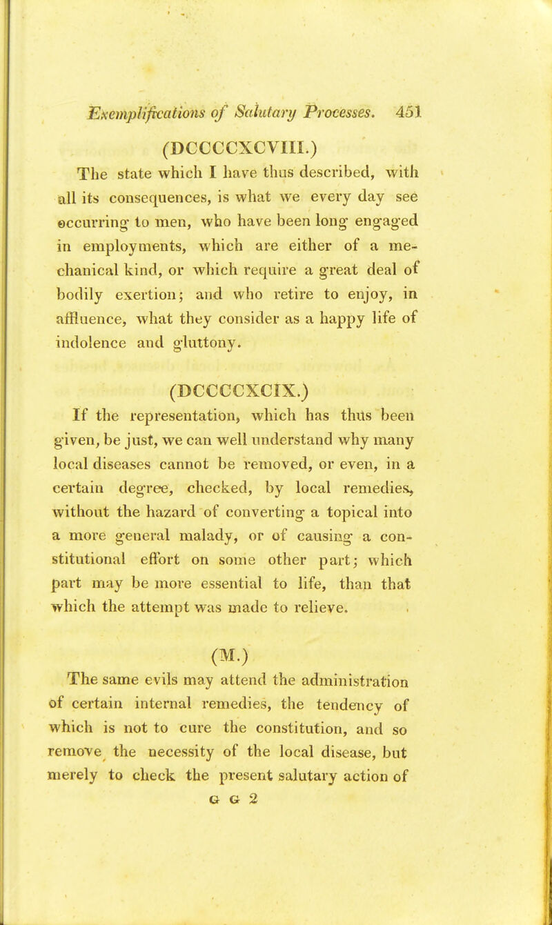 (DCCCCXCVIII.) The state which I have thus described, with all its consequences, is what we every day see occurring to men, who have been long engaged in employments, which are either of a me- chanical kind, or which require a great deal of bodily exertion 5 and who retire to enjoy, in affluence, what they consider as a happy life of indolence and gluttony. (DCCCCXCIX.) If the representation, which has thus been given, be just, we can well understand why many local diseases cannot be removed, or even, in a certain degree, checked, by local remedies, without the hazard of converting a topical into a more general malady, or of causing a con- stitutional effort on some other part; which part may be more essential to life, than that which the attempt was made to relieve. (M.) The same evils may attend the administration of certain internal remedies, the tendency of which is not to cure the constitution, and so remove the necessity of the local disease, but merely to check the present salutary action of G G 2