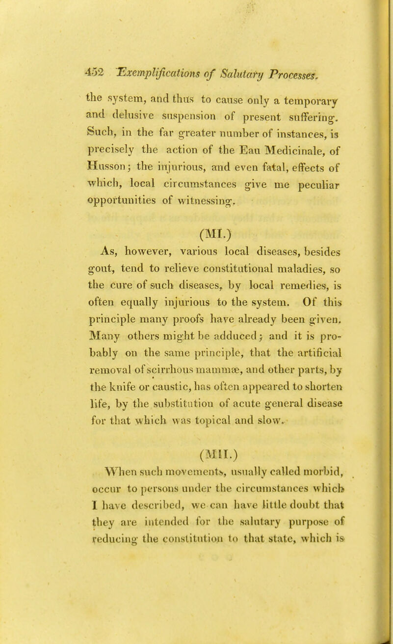 the system, and thus to cause only a temporary and delusive suspension of present suffering. Such, in the far greater number of instances, is precisely the action of the Eau Medicinale, of Husson; the injurious, and even fatal, effects of which, local circumstances give me peculiar opportunities of witnessing. (MI.) As, however, various local diseases, besides gout, tend to relieve constitutional maladies, so the cure of such diseases, by local remedies, is often equally injurious to the system. Of this principle many proofs have already been given. Many others might be adduced} and it is pro- bably on the same principle, that the artificial removal of scirrhous mammae, and other parts, by the knife or caustic, has often appeared to shorten life, by the substitution of acute general disease for that which was topical and slow. (Mil.) When such movements, usually called morbid, occur to persons under the circumstances which I have described, we can have little doubt that they are intended for the salutary purpose of reducing the constitution to that state, which is