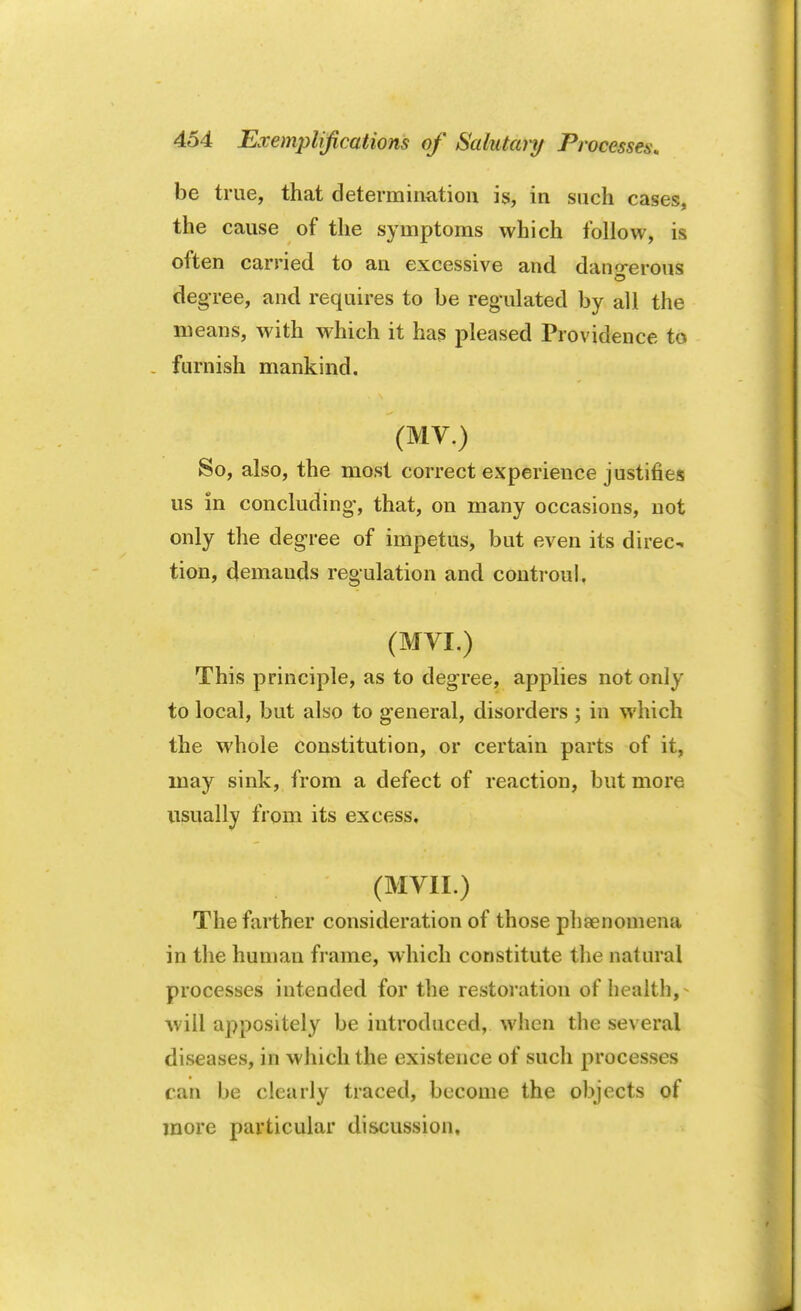 be true, that determination is, in such cases, the cause of the symptoms which follow, is often carried to an excessive and dangerous degree, and requires to be regulated by all the means, with which it has pleased Providence to . furnish mankind. (MV.) So, also, the most correct experience justifies us in concluding*, that, on many occasions, not only the degree of impetus, but even its direc- tion, demands regulation and controul. (MVL) This principle, as to degree, applies not only to local, but also to general, disorders ; in which the whole constitution, or certain parts of it, may sink, from a defect of reaction, but more usually from its excess, (MVII.) The farther consideration of those phenomena in the human frame, which constitute the natural processes intended for the restoration of health,- will appositely be introduced, when the several diseases, in which the existence of such processes can be clearly traced, become the objects of more particular discussion.
