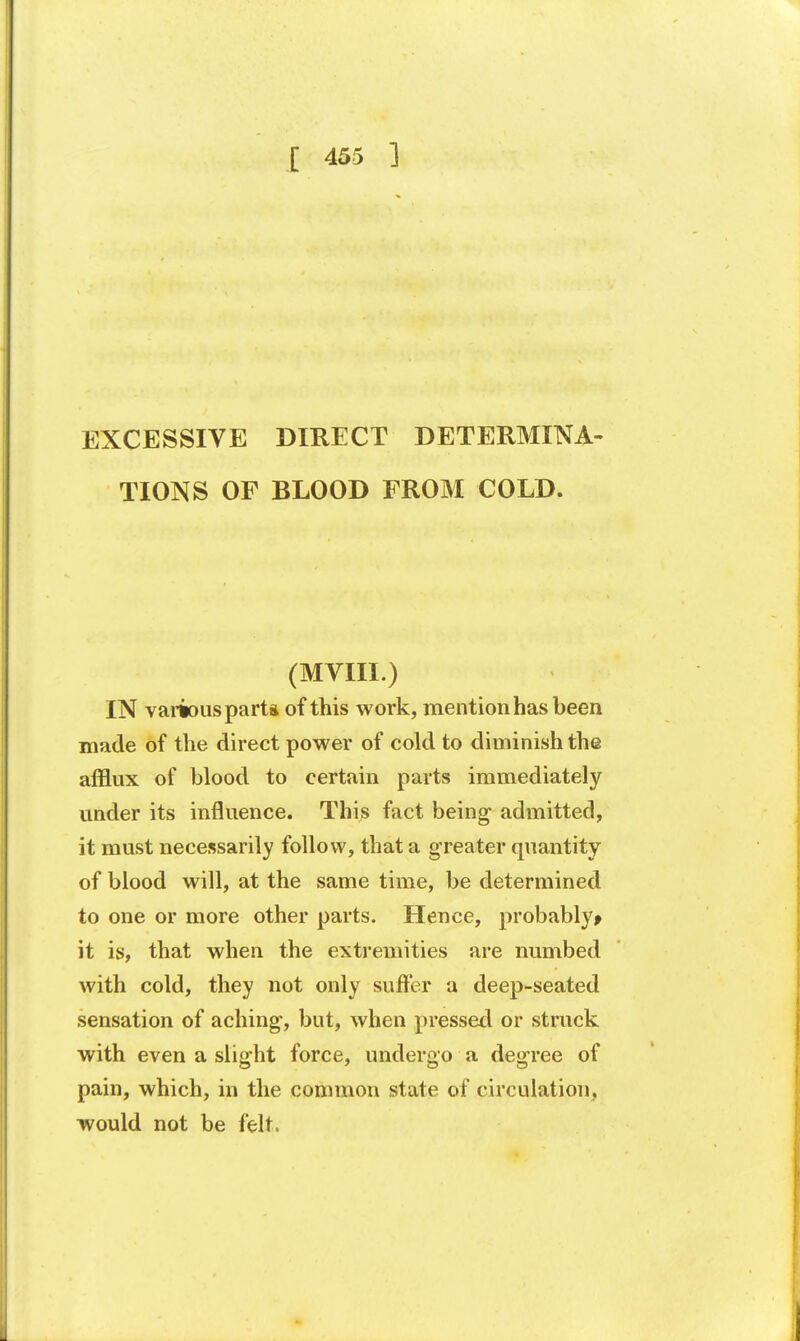 EXCESSIVE DIRECT DETERMINA- TIONS OF BLOOD FROM COLD. (MVIII.) IN various part* of this work, mention has been made of the direct power of cold to diminish the afflux of blood to certain parts immediately under its influence. This fact being admitted, it must necessarily follow, that a greater quantity of blood will, at the same time, be determined to one or more other parts. Hence, probablyt it is, that when the extremities are numbed with cold, they not only suffer a deep-seated sensation of aching, but, when pressed or struck with even a slight force, undergo a degree of pain, which, in the common state of circulation, would not be felt.