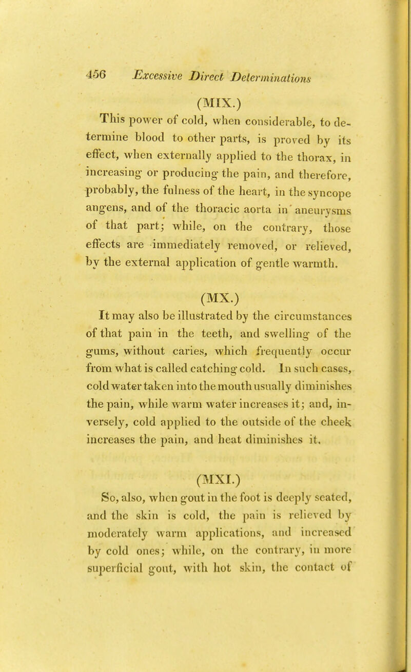 Excessive Direct Determinations (MIX.) This power of cold, when considerable, to de- termine blood to other parts, is proved by its effect, when externally applied to the thorax, in increasing- or producing- the pain, and therefore, probably, the fulness of the heart, in the syncope ang-ens, and of the thoracic aorta in' aneurysms of that part; while, on the contrary, those effects are immediately removed, or relieved, by the external application of gentle warmth. (MX.) It may also be illustrated by the circumstances of that pain in the teeth, and swelling of the g-ums, without caries, which frequently occur from what is called catching cold. In such cases, cold water taken into the mouth usually diminishes the pain, while warm water increases it; and, in- versely, cold applied to the outside of the cheek increases the pain, and heat diminishes it. (MXI.) v,'; >' f So, also, when gout in the foot is deeply seated, and the skin is cold, the pain is relieved by moderately warm applications, and increased by cold ones; while, on the contrary, in more superficial gout, with hot skin, the contact of