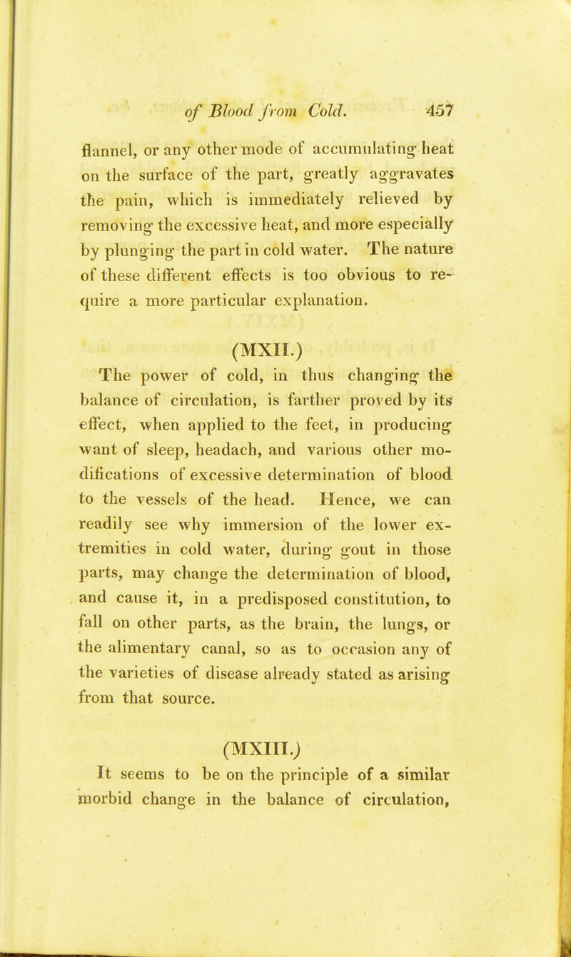 of Blood from Cold. 4o7 flannel, or any other mode of accumulating heat on the surface of the part, greatly aggravates the pain, which is immediately relieved by removing the excessive heat, and more especially by plunging the part in cold water. The nature of these different effects is too obvious to re- quire a more particular explanation. (MXII.) The power of cold, in thus changing the balance of circulation, is farther proved by its effect, when applied to the feet, in producing want of sleep, headach, and various other mo- difications of excessive determination of blood to the vessels of the head. Hence, we can readily see why immersion of the lower ex- tremities in cold water, cluring gout in those parts, may change the determination of blood, and cause it, in a predisposed constitution, to fall on other parts, as the brain, the lungs, or the alimentary canal, so as to occasion any of the varieties of disease already stated as arising from that source. (MXIII.) It seems to be on the principle of a similar morbid change in the balance of circulation,