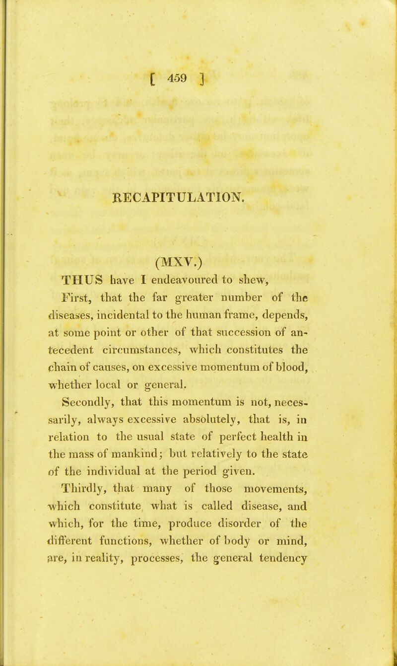 RECAPITULATION. (MXV.) THUS have I endeavoured to shew, First, that the far greater number of the diseases, incidental to the human frame, depends, at some point or other of that succession of an- tecedent circumstances, which constitutes the chain of causes, on excessive momentum of blood, whether local or general. Secondly, that this momentum is not, neces- sarily, always excessive absolutely, that is, in relation to the usual state of perfect health in the mass of mankind; but relatively to the state of the individual at the period given. Thirdly, that many of those movements, which constitute what is called disease, and which, for the time, produce disorder of the different functions, whether of body or mind, are, in reality, processes, the general tendency