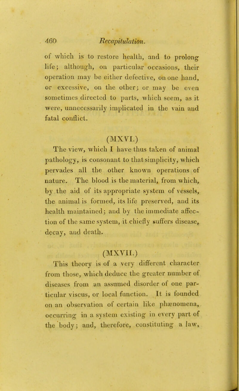 of which is to restore health, and to prolong life; although, on particular occasions, their operation may be either defective, on one hand, or excessive, on the other; or may be even sometimes directed to parts, which seem, as it were, unnecessarily implicated in the vain and fatal conflict. (MXVT.) The view, which I have thus taken of animal pathology, is consonant to that simplicity, which pervades all the other known operations of nature. The blood is the material, from which, by the aid of its appropriate system of vessels, the animal is formed, its life preserved, and its health maintained; and by the immediate affec- tion of the same system, it chiefly suffers disease, decay, antl death. (MXVII.) This theory is of a very different character from those, which deduce the greater number of diseases from an assumed disorder of one par- ticular viscus, or local function. It is founded on an observation of certain like phenomena, occurring in a system existing in every part of the body; and, therefore, constituting a law.