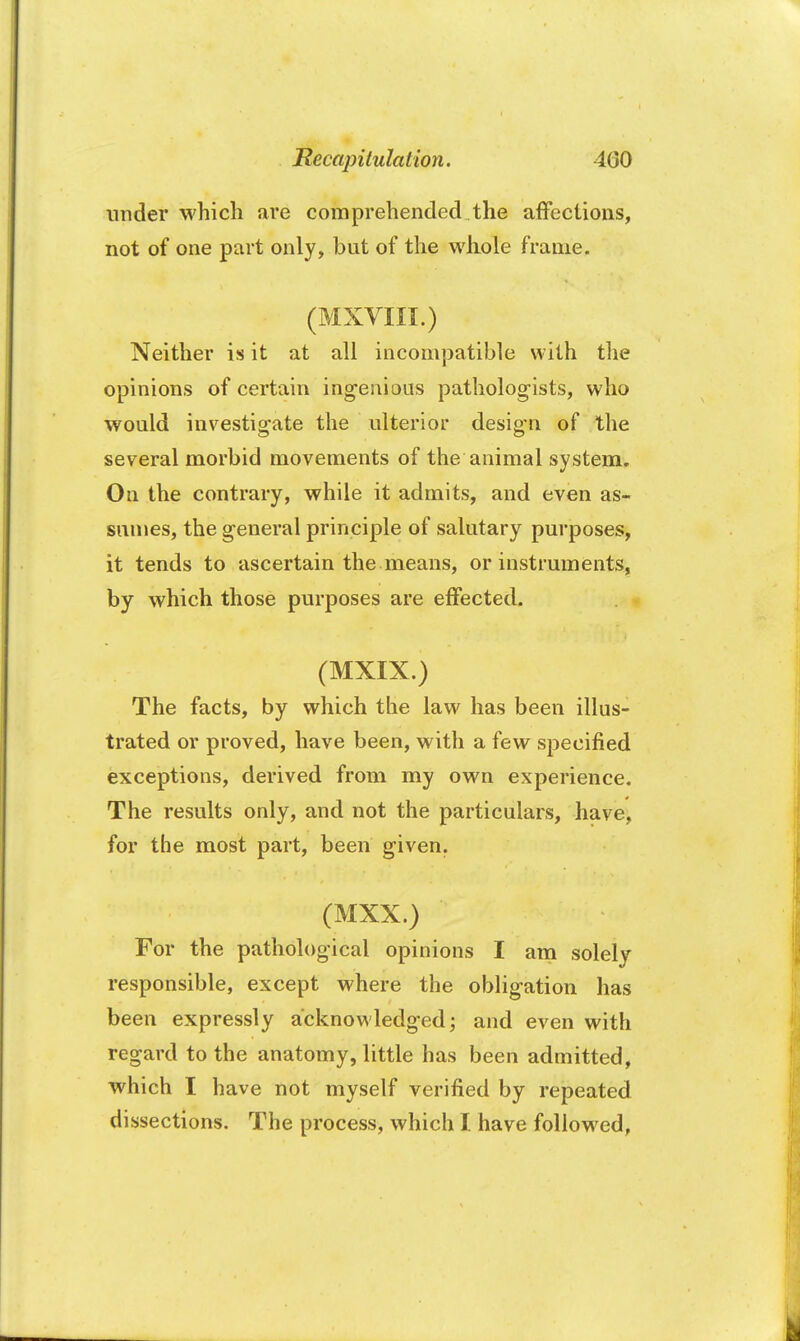 under which are comprehended the affections, not of one part only, but of the whole frame. (MXVIII.) Neither is it at all incompatible with the opinions of certain ingenious pathologists, who would investigate the ulterior design of the several morbid movements of the animal system. On the contrary, while it admits, and even as- sumes, the general principle of salutary purposes, it tends to ascertain the means, or instruments, by which those purposes are effected. (MXIX.) The facts, by which the law has been illus- trated or proved, have been, with a few specified exceptions, derived from my own experience. The results only, and not the particulars, have, for the most part, been given. (MXX.) For the pathological opinions I am solely responsible, except where the obligation has been expressly acknowledged; and even with regard to the anatomy, little has been admitted, which I have not myself verified by repeated dissections. The process, which I have followed,