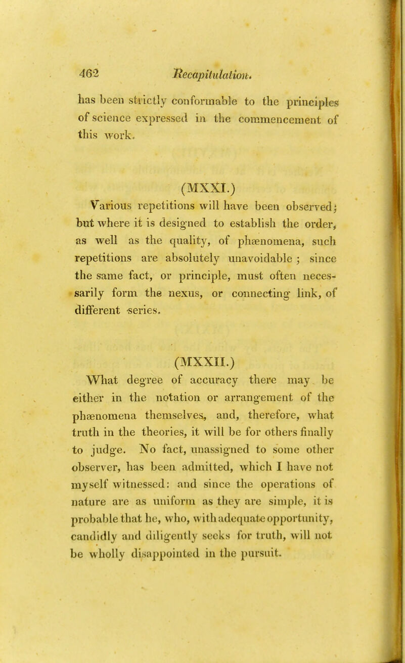 has been strictly conformable to the principles of science expressed in the commencement of this work. (MXXI.) Various repetitions will have been observed | but where it is designed to establish the order, as well as the quality, of phenomena, such repetitions are absolutely unavoidable ; since the same fact, or principle, must often neces- sarily form the nexus, or connecting link, of different series. (MXXII.) What degree of accuracy there may be either in the notation or arrangement of the phaenomena themselves, and, therefore, what truth in the theories, it will be for others finally to judge. No fact, unassigned to some other observer, has been admitted, which I have not myself witnessed: and since the operations of nature are as uniform as they are simple, it is probable that he, who, with adequate opportunity, candidly and diligently seeks for truth, will not be wholly disappointed in the pursuit.