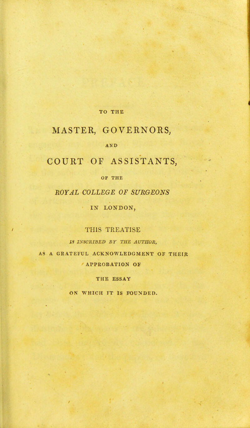 TO THE MASTER, GOVERNORS; AND COURT OF ASSISTANTS, OF THE ROYAL COLLEGE OF SURGEONS IN LONDON, THIS TREATISE IS INSCRIBED BY THE AUTHOR, AS A GRATEFUL ACKNOWLEDGMENT OF THEIR APPROBATION OF THE ESSAY ON WHICH IT IS FOUNDED.