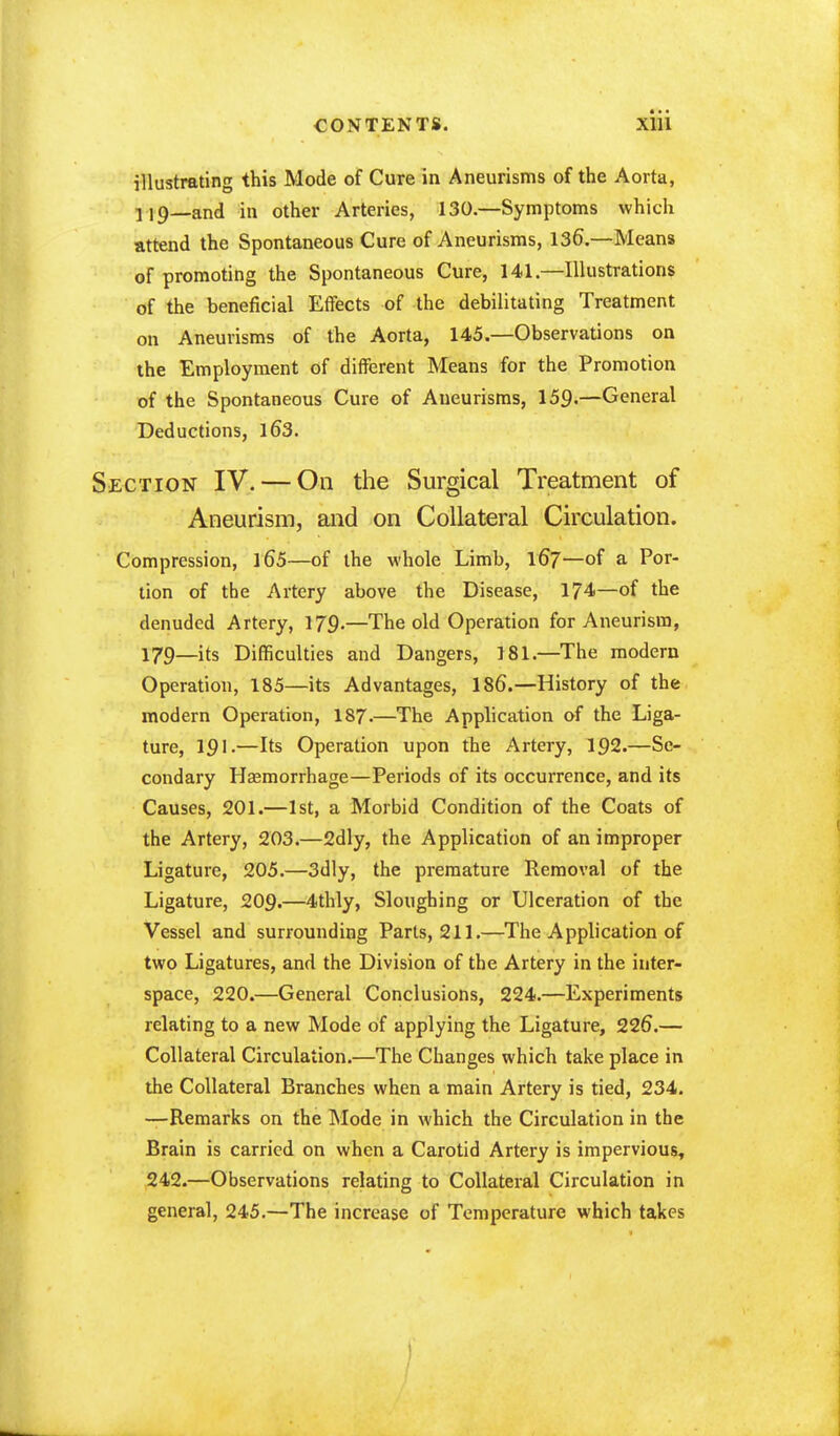 illustrating this Mode of Cure in Aneurisms of the Aorta, H9_and in other Arteries, 130.—Symptoms which attend the Spontaneous Cure of Aneurisms, 136.—Means of promoting the Spontaneous Cure, 141.—Illustrations of the beneficial Effects of the debilitating Treatment on Aneurisms of the Aorta, 145.—Observations on the Employment of different Means for the Promotion of the Spontaneous Cure of Aneurisms, 159.—General Deductions, 16*3. Section IV. — On the Surgical Treatment of Aneurism, and on Collateral Circulation. Compression, 165—of the whole Limb, 167—of a Por- tion of the Artery above the Disease, 174—of the denuded Artery, 179-—The old Operation for Aneurism, 179—its Difficulties and Dangers, 181.—The modern Operation, 185—its Advantages, 186.—History of the modern Operation, I87.—The Application of the Liga- ture, 191.—Its Operation upon the Artery, 192.—Se- condary Haemorrhage—Periods of its occurrence, and its Causes, 201.—1st, a Morbid Condition of the Coats of the Artery, 203.—2dly, the Application of an improper Ligature, 205.—3dly, the premature Removal of the Ligature, 209.—4thly, Sloughing or Ulceration of the Vessel and surrounding Parts, 211.—The Application of two Ligatures, and the Division of the Artery in the inter- space, 220.—General Conclusions, 224.—Experiments relating to a new Mode of applying the Ligature, 22fj.— Collateral Circulation.—The Changes which take place in the Collateral Branches when a main Artery is tied, 234. —-Remarks on the Mode in which the Circulation in the Brain is carried on when a Carotid Artery is impervious, 242.—Observations relating to Collateral Circulation in general, 245.—The increase of Temperature which takes