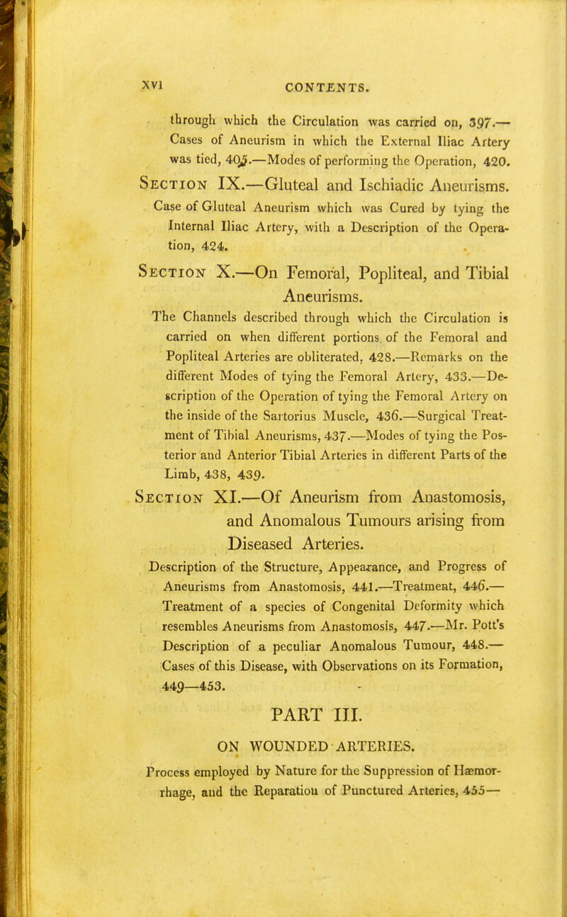 through which the Circulation was carried on, 397.— Cases of Aneurism in which the External Iliac Artery was tied, 4(^.—Modes of performing the Operation, 420. Section IX.—Gluteal and Ischiadic Aneurisms. Case of Gluteal Aneurism which was Cured by tying the Internal Iliac Artery, with a Description of the Opera- tion, 424. Section X.—On Femoral, Popliteal, and Tibial Aneurisms. The Channels described through which the Circulation is carried on when different portions of the Femoral and Popliteal Arteries are obliterated, 428.—Remarks on the different Modes of tying the Femoral Artery, 433.—De- scription of the Operation of tying the Femoral Artery on the inside of the Sartorius Muscle, 436.—Surgical Treat- ment of Tibial Aneurisms, 437.—Modes of tying the Pos- terior and Anterior Tibial Arteries in different Parts of the Limb, 438, 439. Section XI.—Of Aneurism from Anastomosis, and Anomalous Tumours arising from Diseased Arteries. Description of the Structure, Appearance, and Progress of Aneurisms from Anastomosis, 441.—Treatment, 446.— Treatment of a species of Congenital Deformity which resembles Aneurisms from Anastomosis, 447.—Mr. Pott's Description of a peculiar Anomalous Tumour, 448.— Cases of this Disease, with Observations on its Formation, 449—453. PART III. ON WOUNDED ARTERIES. Process employed by Nature for the Suppression of Haemor- rhage, and the Reparatiou of Punctured Arteries, 455—