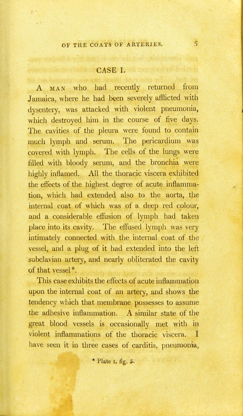 CASE I. A man who had recently returned from Jamaica, where he had been severely afflicted with dysentery, was attacked with violent pneumonia, which destroyed him in the course of five days. The cavities of the pleura were found to contain much lymph and serum. The pericardium was covered with lymph. The cells of the lungs were filled with bloody serum, and the bronchia were highly inflamed. All the thoracic viscera exhibited the effects of the highest degree of acute inflamma- tion, which had extended also to the aorta, the internal coat of which was of a deep red colour, and a considerable effusion of lymph had taken place into its cavity. The effused lymph was very intimately connected with the internal coat of the vessel, and a plug of it had extended into the left subclavian artery, and nearly obliterated the cavity of that vessel*. This case exhibits the effects of acute inflammation upon the internal coat of an artery, and shows the tendency which that membrane possesses to assume the adhesive inflammation. A similar state of the great blood vessels is occasionally met with in violent inflammations of the thoracic viscera. I have seen it in three cases of carditis, pneumonia,