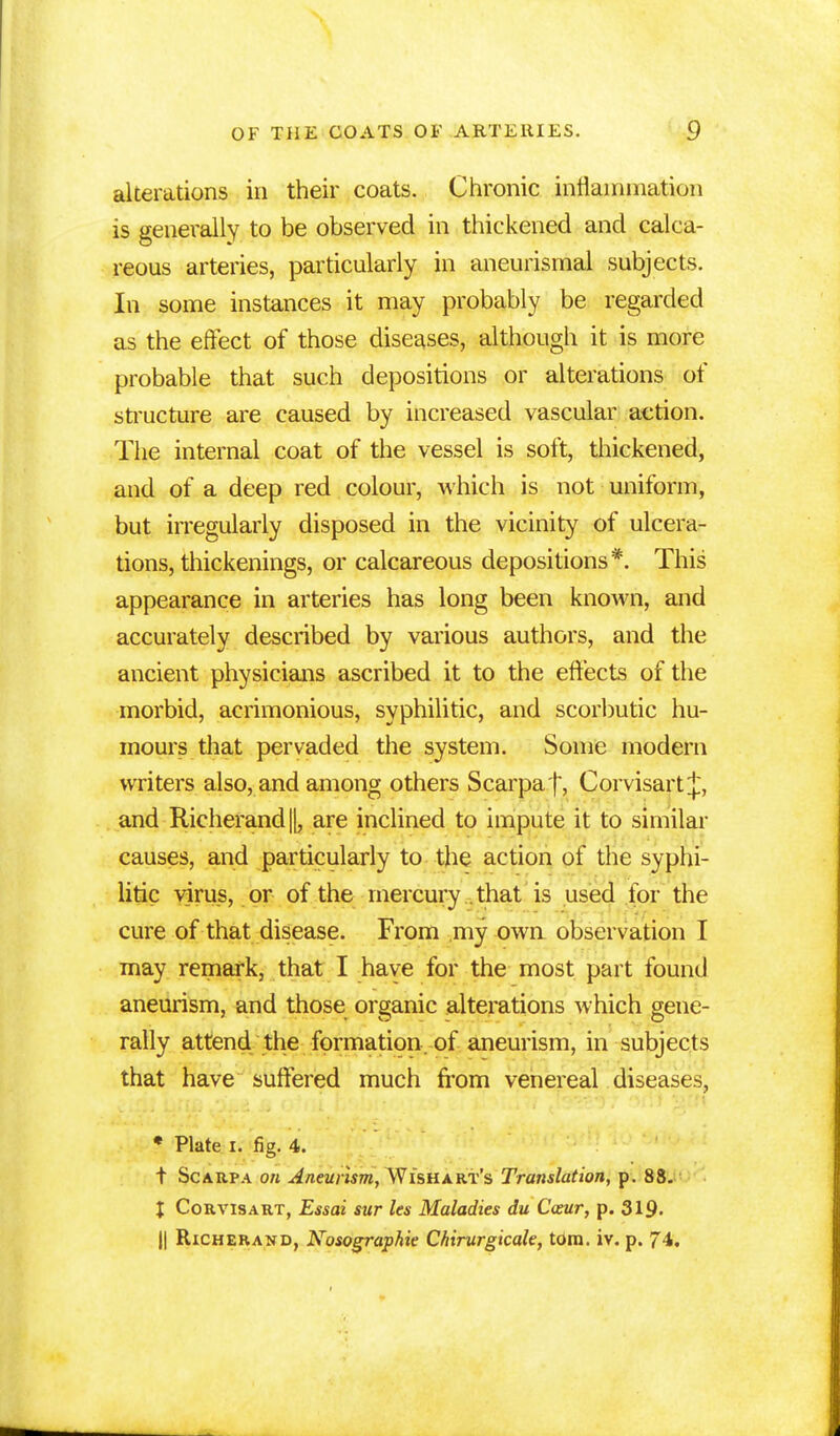 alterations in their coats. Chronic inflammation is generally to be observed in thickened and calca- reous arteries, particularly in aneurismal subjects. In some instances it may probably be regarded as the effect of those diseases, although it is more probable that such depositions or alterations of structure are caused by increased vascular action. The internal coat of the vessel is soft, thickened, and of a deep red colour, which is not uniform, but irregularly disposed in the vicinity of ulcera- tions, thickenings, or calcareous depositions*. This appearance in arteries has long been known, and accurately described by various authors, and the ancient physicians ascribed it to the effects of the morbid, acrimonious, syphilitic, and scorbutic hu- mours that pervaded the system. Some modern writers also, and among others Scarpa'f, Corvisart|\ and Rieherand||, are inclined to impute it to similar causes, and particularly to the action of the syphi- litic virus, or of the mercury .that is used for the cure of that disease. From my own observation I may remark, that I haye for the most part found aneurism, and those organic alterations which gene- rally attend the formation, of aneurism, in subjects that have suffered much from venereal diseases, * Plate I. fig. 4. t Scarpa on Aneuiismy^WisHXRi's Translation, p. 88. I Corvisart, Essai sur les Maladies du Cxur, p. 319- || Richerand, Nosographie Chirurgicale, torn. iv. p. 74.