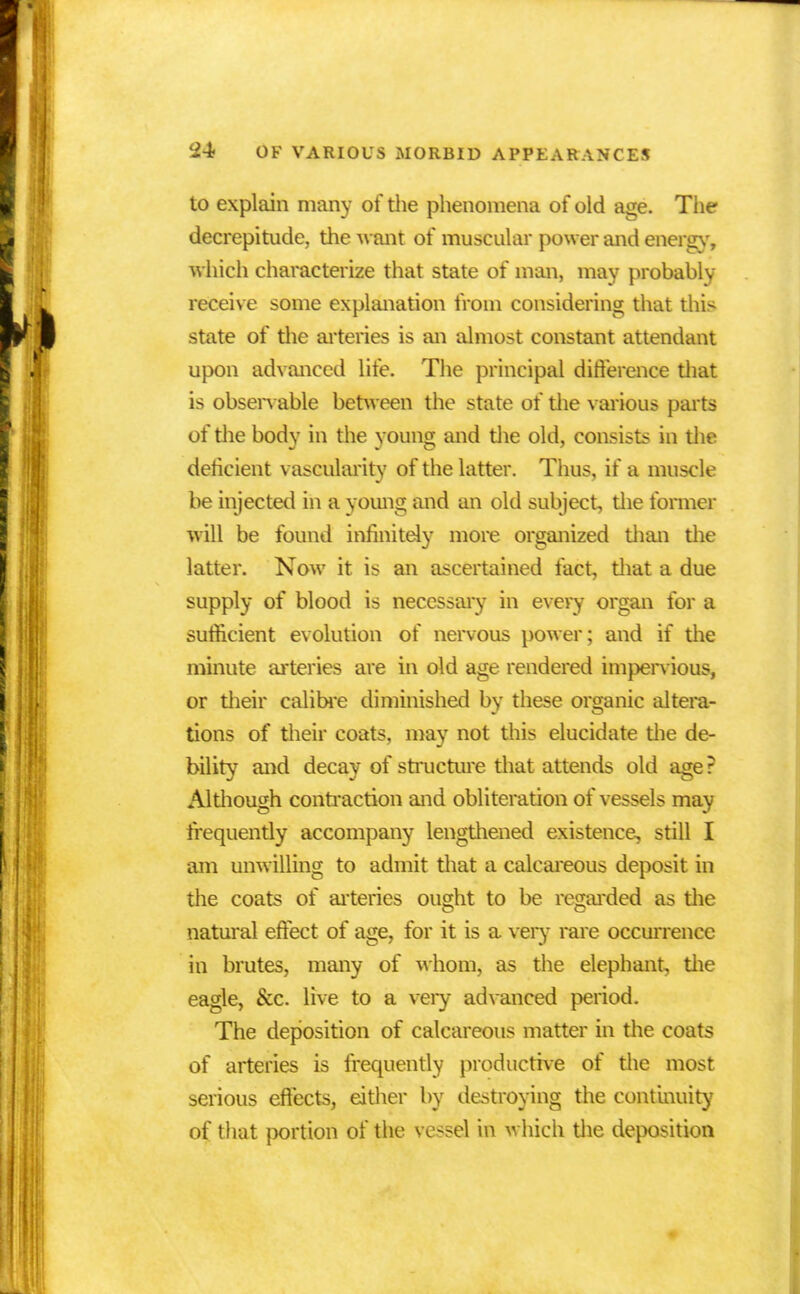 to explain many of the phenomena of old age. The decrepitude, the want of muscular power and energy, Which characterize that state of man, may probably receive some explanation from considering that this state of the arteries is an almost constant attendant upon advanced life. The principal difference that is observable between the state of the various parts of the body in the young and the old, consists in the deficient vascularitv of the latter. Thus, if a muscle be injected in a young and an old subject, the former will be found infinitely more organized than the latter. Now it is an ascertained fact, that a due supply of blood is necessary in every organ for a sufficient evolution of nervous power; and if the minute arteries are in old age rendered impervious, or their calibre diminished by these organic altera- tions of their coats, may not this elucidate the de- bility and decay of structure that attends old age ? AlUiough contraction and obliteration of vessels may frequently accompany lengthened existence, still I am unwilling to admit that a calcareous deposit in the coats of arteries ought to be regarded as the natural effect of age, for it is a very rare occurrence in brutes, many of whom, as the elephant, the eagle, &c. live to a very advanced period. The deposition of calcareous matter in the coats of arteries is frequently productive of the most serious effects, either by destroying the continuity of that portion of the vessel in which the deposition