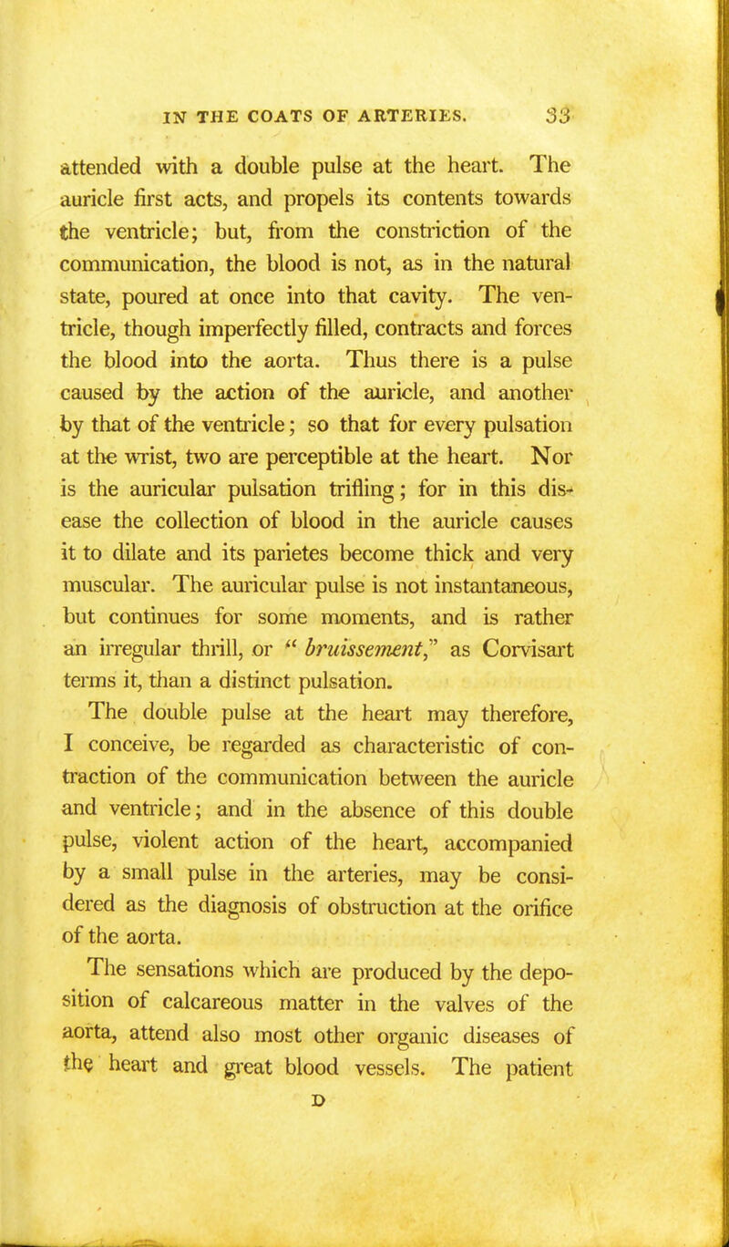 attended with a double pulse at the heart. The auricle first acts, and propels its contents towards the ventricle; but, from the constriction of the communication, the blood is not, as in the natural state, poured at once into that cavity. The ven- tricle, though imperfectly filled, contracts and forces the blood into the aorta. Thus there is a pulse caused by the action of the auricle, and another by that of the ventricle; so that for every pulsation at the wrist, two are perceptible at the heart. Nor is the auricular pulsation trifling; for in this dis- ease the collection of blood in the auricle causes it to dilate and its parietes become thick and very muscular. The auricular pulse is not instantaneous, but continues for some moments, and is rather an irregular thrill, or fi bruissement as Corvisart terms it, than a distinct pulsation. The double pulse at the heart may therefore, I conceive, be regarded as characteristic of con- traction of the communication between the auricle and ventricle; and in the absence of this double pulse, violent action of the heart, accompanied by a small pulse in the arteries, may be consi- dered as the diagnosis of obstruction at the orifice of the aorta. The sensations which are produced by the depo- sition of calcareous matter in the valves of the aorta, attend also most other organic diseases of the heart and great blood vessels. The patient 3>