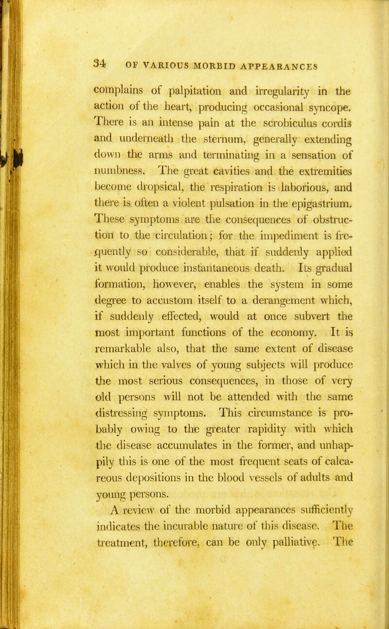 complains of palpitation and irregularity in the action of the heart, producing occasional syncope. There is an intense pain at the scrobiculus cordis and underneath the sternum, generally extending down the arms and terminating in a sensation of numbness. The great cavities and the extremities become dropsical, the respiration is laborious, and there is. often a violent pulsation in the epigastrium. These symptoms are the consequences of obstruc- tion to the circulation; for the impediment is fre- quently so considerable, that if suddenly applied it would produce instantaneous death. Its gradual formation, however, enables the system in some degree to accustom itself to a derangement which, if suddenly effected, would at once subvert the most important functions of the economy. It is remarkable also, that the same extent of disease which in the valves of young subjects will produce the most serious consequences, in those of very old persons will not be attended with the same distressing symptoms. This circumstance is pro- bably owing to the greater rapidity with which the disease accumulates in the former, and unhap- pily this is one of the most frequent seats of calca- reous depositions in the blood vessels of adults and young persons. A review of the morbid appearances sufficiently indicates the incurable nature of this disease. The treatment, therefore, can be only palliative. The