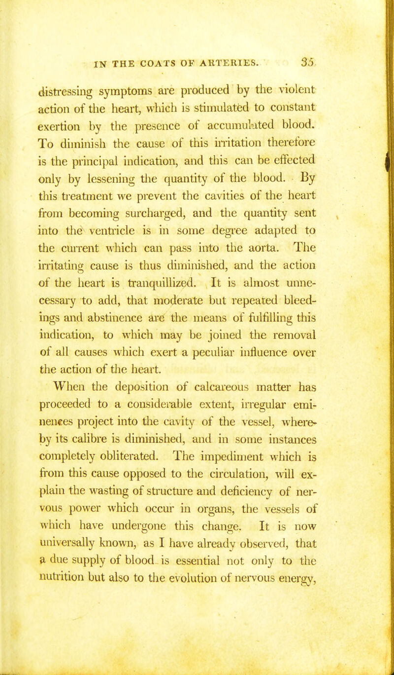 distressing symptoms are produced by the violent action of the heart, which is stimulated to constant exertion by the presence of accumulated blood. To diminish the cause of this irritation therefore is the principal indication, and this can be effected only by lessening the quantity of the blood. By this treatment we prevent the cavities of the heart from becoming surcharged, and the quantity sent into the ventricle is in some degree adapted to the current which can pass into the aorta. The irritating cause is thus diminished, and the action of the heart is tranquillized. It is almost unne- cessary to add, that moderate but repeated bleed- ings and abstinence are the means of fulfilling this indication, to which may be joined the removal of all causes which exert a peculiar influence over the action of the heart. When the deposition of calcareous matter has proceeded to a considerable extent, irregular emi- nences project into the cavity of the vessel, where- by its calibre is diminished, and in some instances completely obliterated. The impediment which is from this cause opposed to the circulation, will ex- plain the wasting of structure and deficiency of ner- vous power which occur in organs, the vessels of which have undergone this change. It is now universally known, as I have already observed, that a due supply of blood is essential not only to the nutrition but also to the evolution of nervous energy,