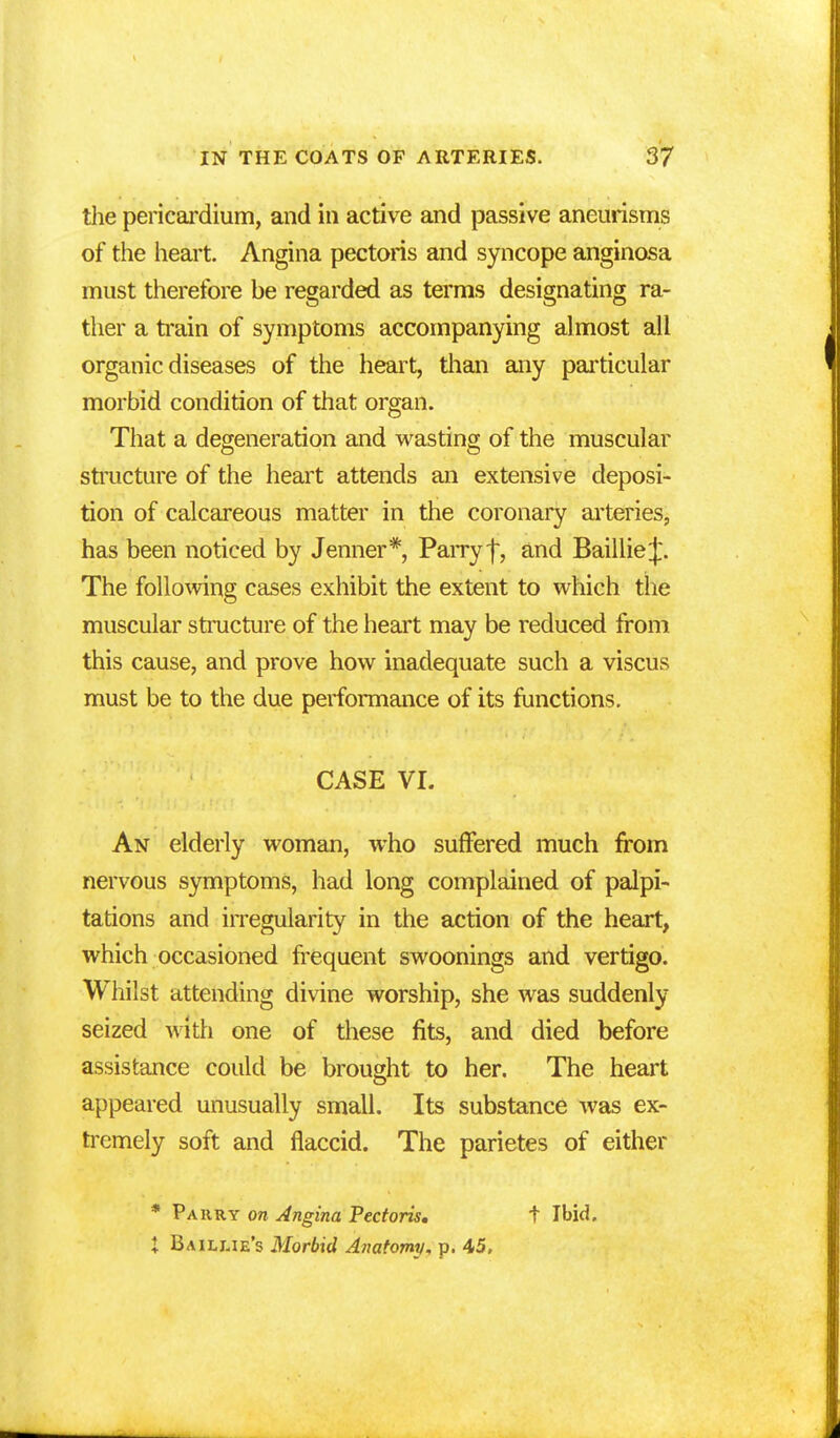 the pericardium, and in active and passive aneurisms of the heart. Angina pectoris and syncope anginosa must therefore be regarded as terms designating ra- ther a train of symptoms accompanying almost all organic diseases of the heart, than any particular morbid condition of that organ. That a degeneration and wasting of the muscular structure of the heart attends an extensive deposi- tion of calcareous matter in the coronary arteries, has been noticed by Jenner*, Parry f, and Baillie^. The following cases exhibit the extent to which the muscular structure of the heart may be reduced from this cause, and prove how inadequate such a viscus must be to the due performance of its functions. CASE VI. An elderly woman, who suffered much from nervous symptoms, had long complained of palpi- tations and irregularity in the action of the heart, which occasioned frequent swoonings and vertigo. Whilst attending divine worship, she was suddenly seized with one of these fits, and died before assistance could be brought to her. The heart appeared unusually small. Its substance was ex- tremely soft and flaccid. The parietes of either * Parry on Angina Pectoris. t Ibid. I Bailme's Morbid Anatomy, p. 45,