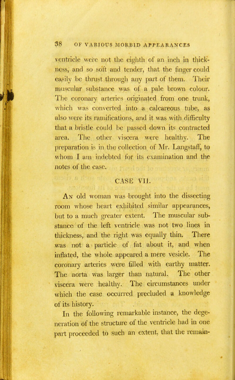 ventricle were not the eighth of an inch in thick- ness, and so soft and tender, that the finger could easily be thrust through any part of them. Their muscular substance was of a pale brown colour. The coronary arteries originated from one trunk, which was converted into a calcareous tube, as also were its ramifications, and it was with difficulty that a bristle could be passed down its contracted area. The other viscera were healthy. The preparation is in the collection of Mr. LangstafT, to whom I am indebted for its examination and the notes of the case. CASE VII. An old woman was brought into the dissecting room whose heart exhibited similar appearances, but to a much greater extent. The muscular sub- stance of the left ventricle was not two lines in thickness, and the right was equally thin. There was not a particle of fat about it, and when inflated, the whole appeared a mere vesicle. The coronary arteries were filled with earthy matter. The aorta was larger than natural. The other viscera were healthy. The circumstances under which the case occurred precluded a knowledge of its history. In the following remarkable instance, the dege- neration of the structure of the ventricle had in one part proceeded to such an extent, that the remain-