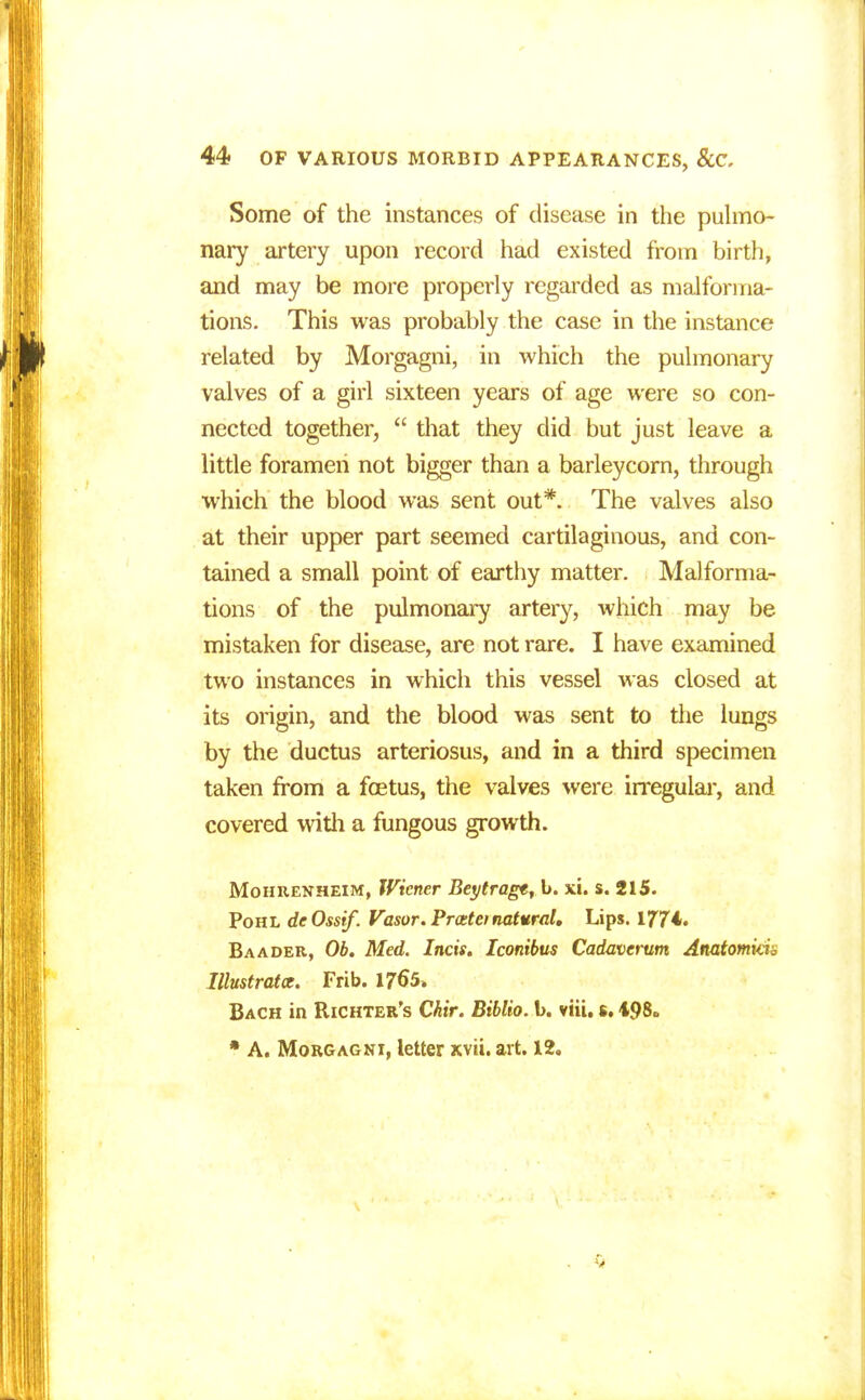 Some of the instances of disease in the pulmo- nary artery upon record had existed from birth, and may be more properly regarded as malforma- tions. This was probably the case in the instance related by Morgagni, in which the pulmonary valves of a girl sixteen years of age were so con- nected together,  that they did but just leave a little foramen not bigger than a barleycorn, through which the blood was sent out*. The valves also at their upper part seemed cartilaginous, and con- tained a small point of earthy matter. Malforma- tions of the pulmonary artery, which may be mistaken for disease, are not rare. I have examined two instances in which this vessel was closed at its origin, and the blood was sent to the lungs by the ductus arteriosus, and in a third specimen taken from a foetus, the valves were irregular, and covered with a fungous growth. Mohrenheim, TViener Beytrager\i. xi. s. 215. Pohl deOssif. Vasor. Prcetei natural. Lips. 1774. Baader, Ob. Med. Incis. Iconibus Cadavcrum Anatomkin Illustrate. Frib. 1765. Bach in Richter's Chir. Biblio. b. viii. s. 498„ * A. Morgagni, letter xvii. art. 12.