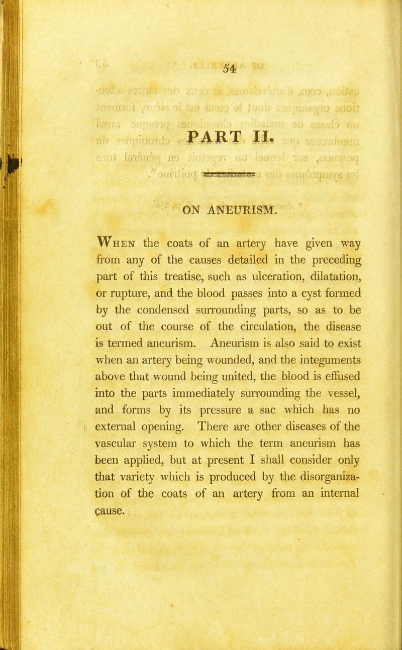 PART II. ON ANEURISM. When the coats of an artery have given way from any of the causes detailed in the preceding part of this treatise, such as ulceration, dilatation, or rupture, and the blood passes into a cyst formed by the condensed surrounding parts, so as to be out of the course of the circulation, the disease is termed aneurism. Aneurism is also said to exist when an artery being wounded, and the integuments above that wound being united, the blood is effused into the parts immediately surrounding the vessel, and forms by its pressure a sac which has no external opening. There are other diseases of the vascular system to which the term aneurism has been applied, but at present I shall consider only that variety which is produced by the disorganiza- tion of the coats of an artery from an internal cause.