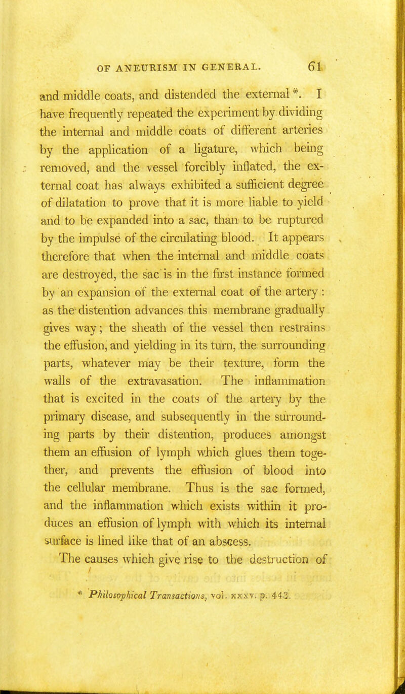 and middle coats, and distended the external * I have frequently repeated the experiment by dividing the internal and middle coats of different arteries by the application of a ligature, which being removed, and the vessel forcibly inflated, the ex- ternal coat has always exhibited a sufficient degree of dilatation to prove that it is more liable to yield and to be expanded into a sac, than to be ruptured by the impulse of the circulating blood. It appears therefore that when the internal and middle coats are destroyed, the sac is in the first instance formed by an expansion of the external coat of the artery : as the distention advances this membrane gradually gives way; the sheath of the vessel then restrains the effusion, and yielding in its turn, the surrounding parts, whatever may be their texture, form the walls of the extravasation. The inflammation that is excited in the coats of the artery by the primary disease, and subsequently in the surround- ing parts by their distention, produces amongst them an effusion of lymph which glues them toge- ther, and prevents the effusion of blood into the cellular membrane. Thus is the sac formed, and the inflammation which exists within it pro- duces an effusion of lymph with which its internal surface is lined like that of an abscess. The causes which give rise to the destruction of