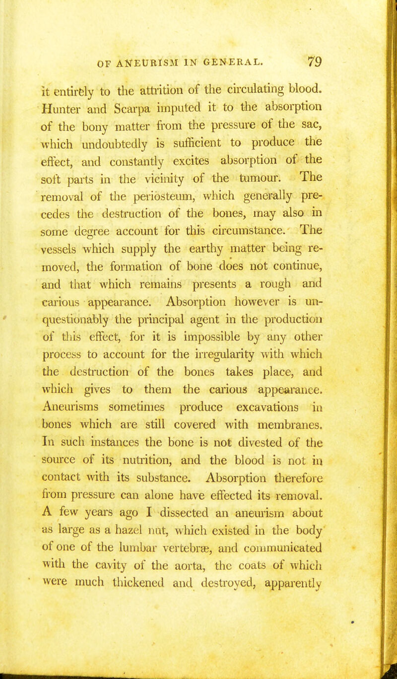 it entirely to the attrition of the circulating blood. Hunter and Scarpa imputed it to the absorption of the bony matter from the pressure of the sac, which undoubtedly is sufficient to produce the effect, and constantly excites absorption of the soft parts in the vicinity of the tumour. The removal of the periosteum, which generally pre- cedes the destruction of the bones, may also in some degree account for this circumstance. The vessels which supply the earthy matter being re- moved, the formation of bone does not continue, and that which remains presents a rough and carious appearance. Absorption however is un- questionably the principal agent in the production of tliis effect, for it is impossible by any other process to account for the irregularity with which the destruction of the bones takes place, and which gives to them the carious appearance. Aneurisms sometimes produce excavations in bones which are still covered with membranes. In such instances the bone is not divested of the source of its nutrition, and the blood is not in contact with its substance. Absorption therefore from pressure can alone have effected its removal. A few years ago I dissected an aneurism about as large as a hazel nut, which existed in the body of one of the lumbar vertebra?, and communicated with the cavity of the aorta, the coats of which were much thickened and destroyed, apparently