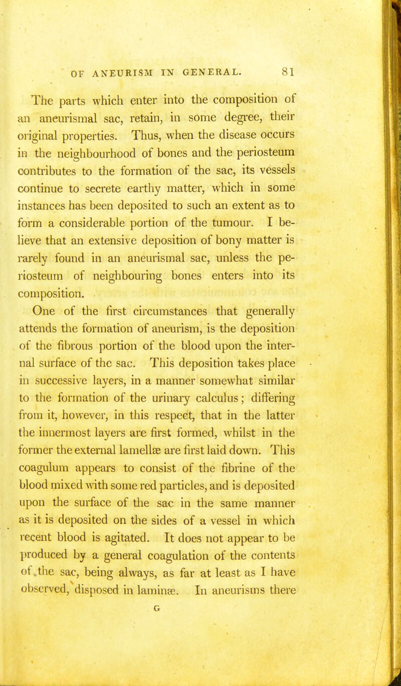 The parts which enter into the composition of an aneurismal sac, retain, in some degree, their original properties. Thus, when the disease occurs in the neighbourhood of bones and the periosteum contributes to the formation of the sac, its vessels continue to secrete earthy matter, which in some instances has been deposited to such an extent as to form a considerable portion of the tumour. I be- lieve that an extensive deposition of bony matter is rarely found in an aneurismal sac, unless the pe- riosteum of neighbouring bones enters into its composition. One of the first circumstances that generally attends the formation of aneurism, is the deposition of the fibrous portion of the blood upon the inter- nal surface of the sac. This deposition takes place in successive layers, in a manner somewhat similar to the formation of the urinary calculus; differing from it, however, in this respect, that in the latter the innermost layers are first formed, whilst in the former the external lamellae are first laid down. This coagulum appears to consist of the fibrine of the blood mixed with some red particles, and is deposited upon the surface of the sac in the same manner as it is deposited on the sides of a vessel in which recent blood is agitated. It does not appear to be produced by a general coagulation of the contents of.the sac, being always, as far at least as I have observed, disposed in laminae. In aneurisms there