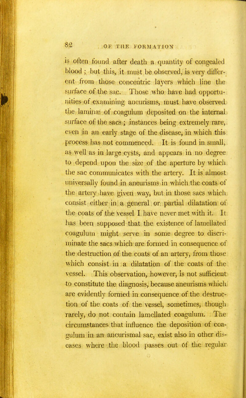 8i2 is often found after death a quantity of congealed blood ; but this, it must be observed, is very differ- ent from those concentric layers which line the surface of the sac. Those who have had opportu- nities of examining aneurisms, must have observed the laminao of .coagulum deposited on the internal surface of the sacs ; instances being extremely rare, even in an early stage of the disease, in which this process has not commenced. It is found in small, as well as in large cysts, and appears in no degree to depend upon the size of the aperture by whicli the sac communicates with the artery. It is almost universally found in aneurisms in which the coats of the artery have given way, but in those sacs which consist either in a general or partial dilatation of the coats of the vessel I have never met with it. It has been supposed that the existence of lamellated coagulum might serve in some degree to discri- minate the sacs which are formed in consequence of the destruction of the coats of an artery, from those which consist, in a dilatation of the coats of the vessel. This observation, however, is not sufficient to constitute the diagnosis, because aneurisms which are evidently formed in consequence of the destruc- tion of the coats of the vessel, sometimes, though rarely, do not contain lamellated coagulum. The circumstances that influence the deposition of coa- gulum in an aneurismal sac, exist also in other dis- eases where the blood passes out Of the regular